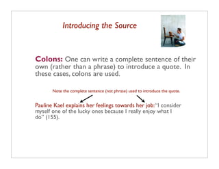 Introducing the Source


Colons: One can write a complete sentence of their
own (rather than a phrase) to introduce a quote. In
these cases, colons are used.

       Note the complete sentence (not phrase) used to introduce the quote.


Pauline Kael explains her feelings towards her job: “I consider
myself one of the lucky ones because I really enjoy what I
do” (155).
 