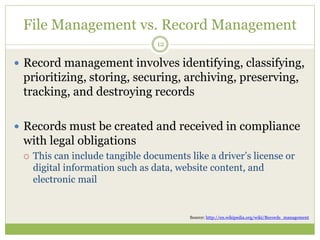 File Management vs. Record Management
12
 Record management involves identifying, classifying,
prioritizing, storing, securing, archiving, preserving,
tracking, and destroying records
 Records must be created and received in compliance
with legal obligations
 This can include tangible documents like a driver’s license or
digital information such as data, website content, and
electronic mail
Source: http://en.wikipedia.org/wiki/Records_management
 