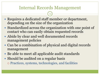Internal Records Management
13
 Requires a dedicated staff member or department,
depending on the size of the organization
 Standardized across the organization with one point of
contact who can easily obtain requested records
 Abide by clear and well documented records
management policies
 Can be a combination of physical and digital records
management
 Be able to meet all applicable audit standards
 Should be audited on a regular basis
 Practices, systems, technologies, and facilities
 