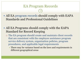 EA Program Records
18
 All EA program records should comply with EAPA
Standards and Professional Guidelines
 All EA Programs should comply with the EAPA
Standard for Record Keeping
 The EA program should create and maintain client records
that are consistent with the employee assistance program
service delivery system, organization policies, program
procedures, and applicable legal requirements
 There may be variance based on the laws and requirements in
different geographical areas
 