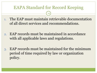 EAPA Standard for Record Keeping
19
1. The EAP must maintain retrievable documentation
of all direct services and recommendations.
2. EAP records must be maintained in accordance
with all applicable laws and regulations.
3. EAP records must be maintained for the minimum
period of time required by law or organization
policy.
 