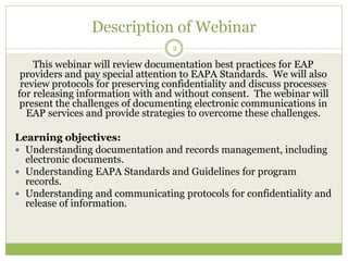 Description of Webinar
2
This webinar will review documentation best practices for EAP
providers and pay special attention to EAPA Standards. We will also
review protocols for preserving confidentiality and discuss processes
for releasing information with and without consent. The webinar will
present the challenges of documenting electronic communications in
EAP services and provide strategies to overcome these challenges.
Learning objectives:
 Understanding documentation and records management, including
electronic documents.
 Understanding EAPA Standards and Guidelines for program
records.
 Understanding and communicating protocols for confidentiality and
release of information.
 