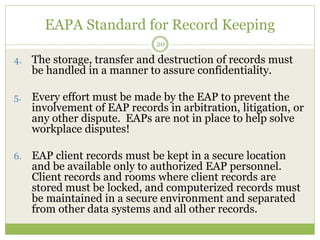 EAPA Standard for Record Keeping
20
4. The storage, transfer and destruction of records must
be handled in a manner to assure confidentiality.
5. Every effort must be made by the EAP to prevent the
involvement of EAP records in arbitration, litigation, or
any other dispute. EAPs are not in place to help solve
workplace disputes!
6. EAP client records must be kept in a secure location
and be available only to authorized EAP personnel.
Client records and rooms where client records are
stored must be locked, and computerized records must
be maintained in a secure environment and separated
from other data systems and all other records.
 