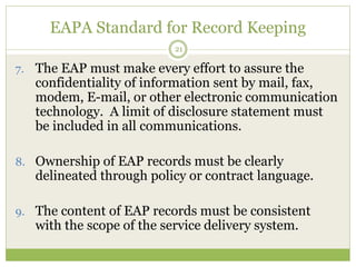 EAPA Standard for Record Keeping
21
7. The EAP must make every effort to assure the
confidentiality of information sent by mail, fax,
modem, E-mail, or other electronic communication
technology. A limit of disclosure statement must
be included in all communications.
8. Ownership of EAP records must be clearly
delineated through policy or contract language.
9. The content of EAP records must be consistent
with the scope of the service delivery system.
 