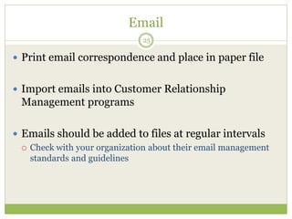 Email
25
 Print email correspondence and place in paper file
 Import emails into Customer Relationship
Management programs
 Emails should be added to files at regular intervals
 Check with your organization about their email management
standards and guidelines
 