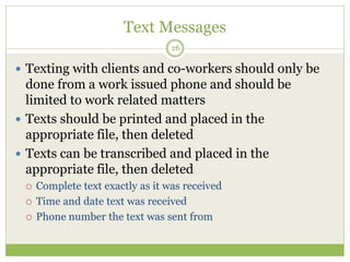 Text Messages
26
 Texting with clients and co-workers should only be
done from a work issued phone and should be
limited to work related matters
 Texts should be printed and placed in the
appropriate file, then deleted
 Texts can be transcribed and placed in the
appropriate file, then deleted
 Complete text exactly as it was received
 Time and date text was received
 Phone number the text was sent from
 