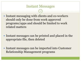 Instant Messages
27
 Instant messaging with clients and co-workers
should only be done from work approved
programs/apps and should be limited to work
related matters
 Instant messages can be printed and placed in the
appropriate file, then deleted
 Instant messages can be imported into Customer
Relationship Management programs
 