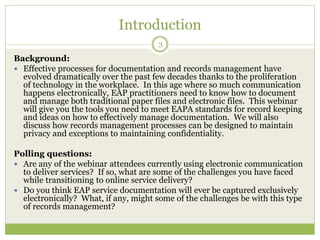 Introduction
3
Background:
 Effective processes for documentation and records management have
evolved dramatically over the past few decades thanks to the proliferation
of technology in the workplace. In this age where so much communication
happens electronically, EAP practitioners need to know how to document
and manage both traditional paper files and electronic files. This webinar
will give you the tools you need to meet EAPA standards for record keeping
and ideas on how to effectively manage documentation. We will also
discuss how records management processes can be designed to maintain
privacy and exceptions to maintaining confidentiality.
Polling questions:
 Are any of the webinar attendees currently using electronic communication
to deliver services? If so, what are some of the challenges you have faced
while transitioning to online service delivery?
 Do you think EAP service documentation will ever be captured exclusively
electronically? What, if any, might some of the challenges be with this type
of records management?
 