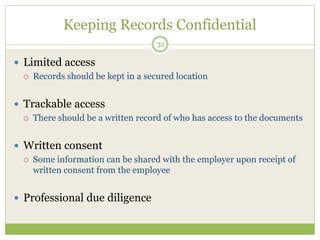 Keeping Records Confidential
32
 Limited access
 Records should be kept in a secured location
 Trackable access
 There should be a written record of who has access to the documents
 Written consent
 Some information can be shared with the employer upon receipt of
written consent from the employee
 Professional due diligence
 