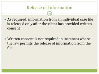 Release of Information
34
 As required, information from an individual case file
is released only after the client has provided written
consent
 Written consent is not required in instances where
the law permits the release of information from the
file
 