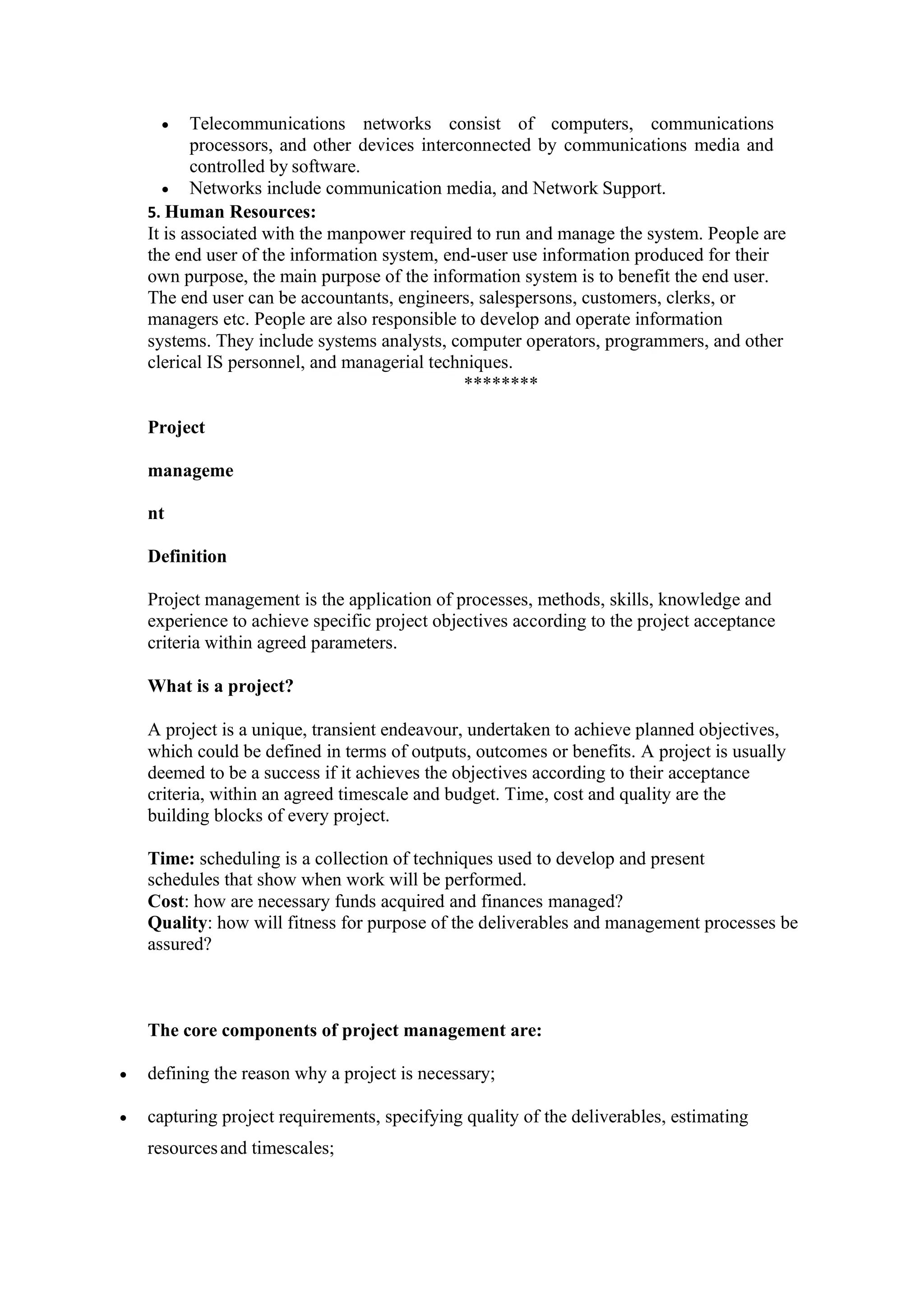 • Telecommunications networks consist of computers, communications
processors, and other devices interconnected by communications media and
controlled by software.
• Networks include communication media, and Network Support.
5. Human Resources:
It is associated with the manpower required to run and manage the system. People are
the end user of the information system, end-user use information produced for their
own purpose, the main purpose of the information system is to benefit the end user.
The end user can be accountants, engineers, salespersons, customers, clerks, or
managers etc. People are also responsible to develop and operate information
systems. They include systems analysts, computer operators, programmers, and other
clerical IS personnel, and managerial techniques.
********
Project
manageme
nt
Definition
Project management is the application of processes, methods, skills, knowledge and
experience to achieve specific project objectives according to the project acceptance
criteria within agreed parameters.
What is a project?
A project is a unique, transient endeavour, undertaken to achieve planned objectives,
which could be defined in terms of outputs, outcomes or benefits. A project is usually
deemed to be a success if it achieves the objectives according to their acceptance
criteria, within an agreed timescale and budget. Time, cost and quality are the
building blocks of every project.
Time: scheduling is a collection of techniques used to develop and present
schedules that show when work will be performed.
Cost: how are necessary funds acquired and finances managed?
Quality: how will fitness for purpose of the deliverables and management processes be
assured?
The core components of project management are:
• defining the reason why a project is necessary;
• capturing project requirements, specifying quality of the deliverables, estimating
resourcesand timescales;
 