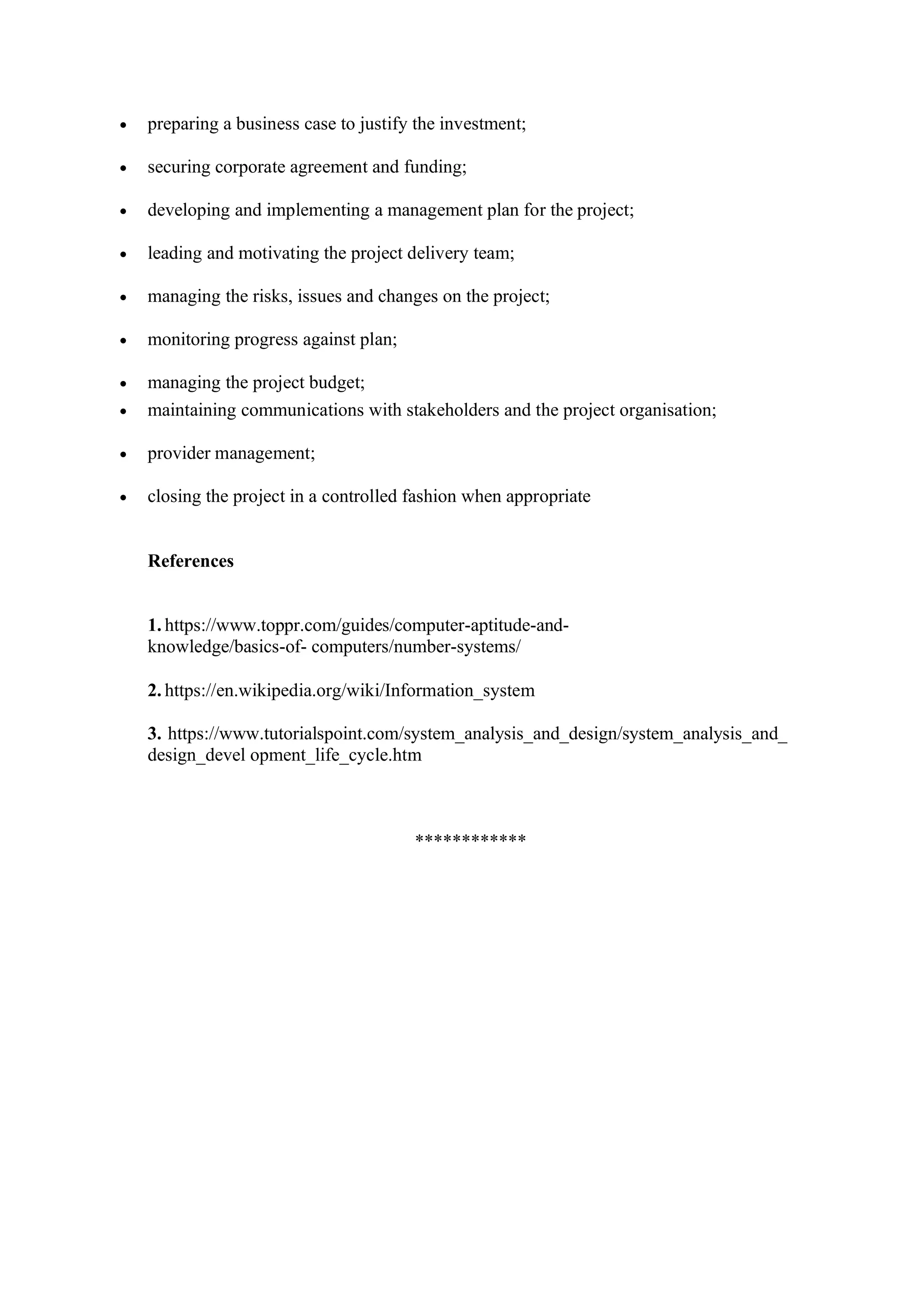 • preparing a business case to justify the investment;
• securing corporate agreement and funding;
• developing and implementing a management plan for the project;
• leading and motivating the project delivery team;
• managing the risks, issues and changes on the project;
• monitoring progress against plan;
• managing the project budget;
• maintaining communications with stakeholders and the project organisation;
• provider management;
• closing the project in a controlled fashion when appropriate
References
1. https://www.toppr.com/guides/computer-aptitude-and-
knowledge/basics-of- computers/number-systems/
2. https://en.wikipedia.org/wiki/Information_system
3. https://www.tutorialspoint.com/system_analysis_and_design/system_analysis_and_
design_devel opment_life_cycle.htm
************
 