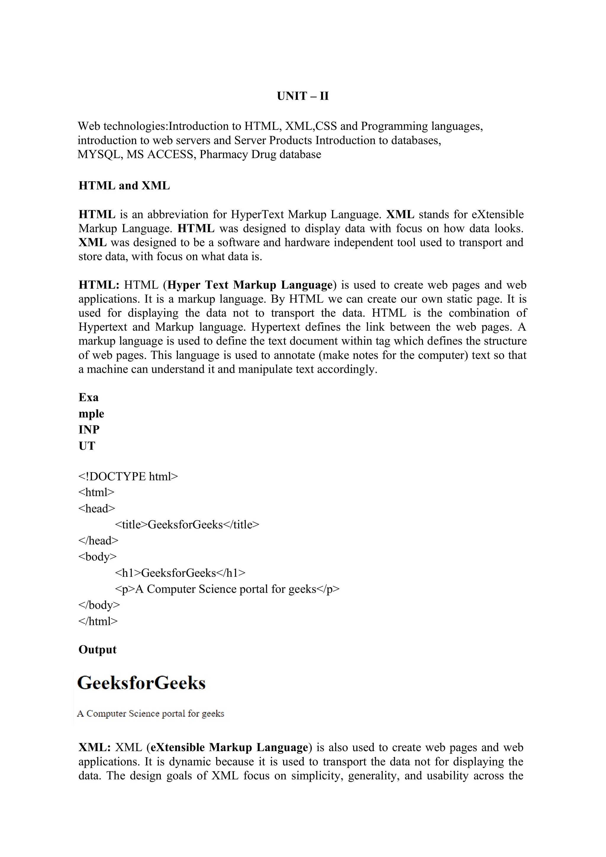 UNIT – II
Web technologies:Introduction to HTML, XML,CSS and Programming languages,
introduction to web servers and Server Products Introduction to databases,
MYSQL, MS ACCESS, Pharmacy Drug database
HTML and XML
HTML is an abbreviation for HyperText Markup Language. XML stands for eXtensible
Markup Language. HTML was designed to display data with focus on how data looks.
XML was designed to be a software and hardware independent tool used to transport and
store data, with focus on what data is.
HTML: HTML (Hyper Text Markup Language) is used to create web pages and web
applications. It is a markup language. By HTML we can create our own static page. It is
used for displaying the data not to transport the data. HTML is the combination of
Hypertext and Markup language. Hypertext defines the link between the web pages. A
markup language is used to define the text document within tag which defines the structure
of web pages. This language is used to annotate (make notes for the computer) text so that
a machine can understand it and manipulate text accordingly.
Exa
mple
INP
UT
<!DOCTYPE html>
<html>
<head>
<title>GeeksforGeeks</title>
</head>
<body>
<h1>GeeksforGeeks</h1>
<p>A Computer Science portal for geeks</p>
</body>
</html>
Output
XML: XML (eXtensible Markup Language) is also used to create web pages and web
applications. It is dynamic because it is used to transport the data not for displaying the
data. The design goals of XML focus on simplicity, generality, and usability across the
 