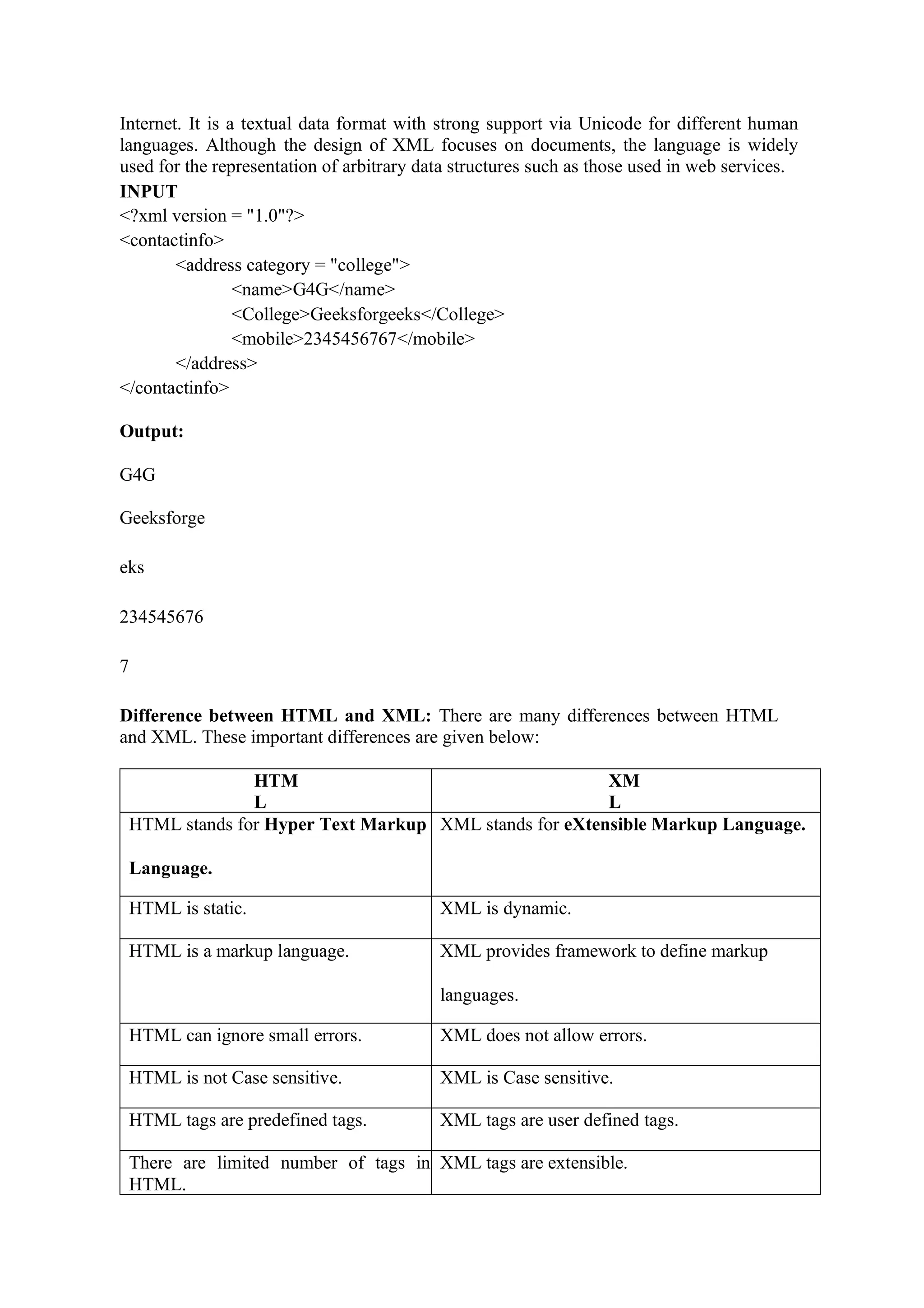 Internet. It is a textual data format with strong support via Unicode for different human
languages. Although the design of XML focuses on documents, the language is widely
used for the representation of arbitrary data structures such as those used in web services.
INPUT
<?xml version = "1.0"?>
<contactinfo>
<address category = "college">
<name>G4G</name>
<College>Geeksforgeeks</College>
<mobile>2345456767</mobile>
</address>
</contactinfo>
Output:
G4G
Geeksforge
eks
234545676
7
Difference between HTML and XML: There are many differences between HTML
and XML. These important differences are given below:
HTM
L
XM
L
HTML stands for Hyper Text Markup
Language.
XML stands for eXtensible Markup Language.
HTML is static. XML is dynamic.
HTML is a markup language. XML provides framework to define markup
languages.
HTML can ignore small errors. XML does not allow errors.
HTML is not Case sensitive. XML is Case sensitive.
HTML tags are predefined tags. XML tags are user defined tags.
There are limited number of tags in
HTML.
XML tags are extensible.
 