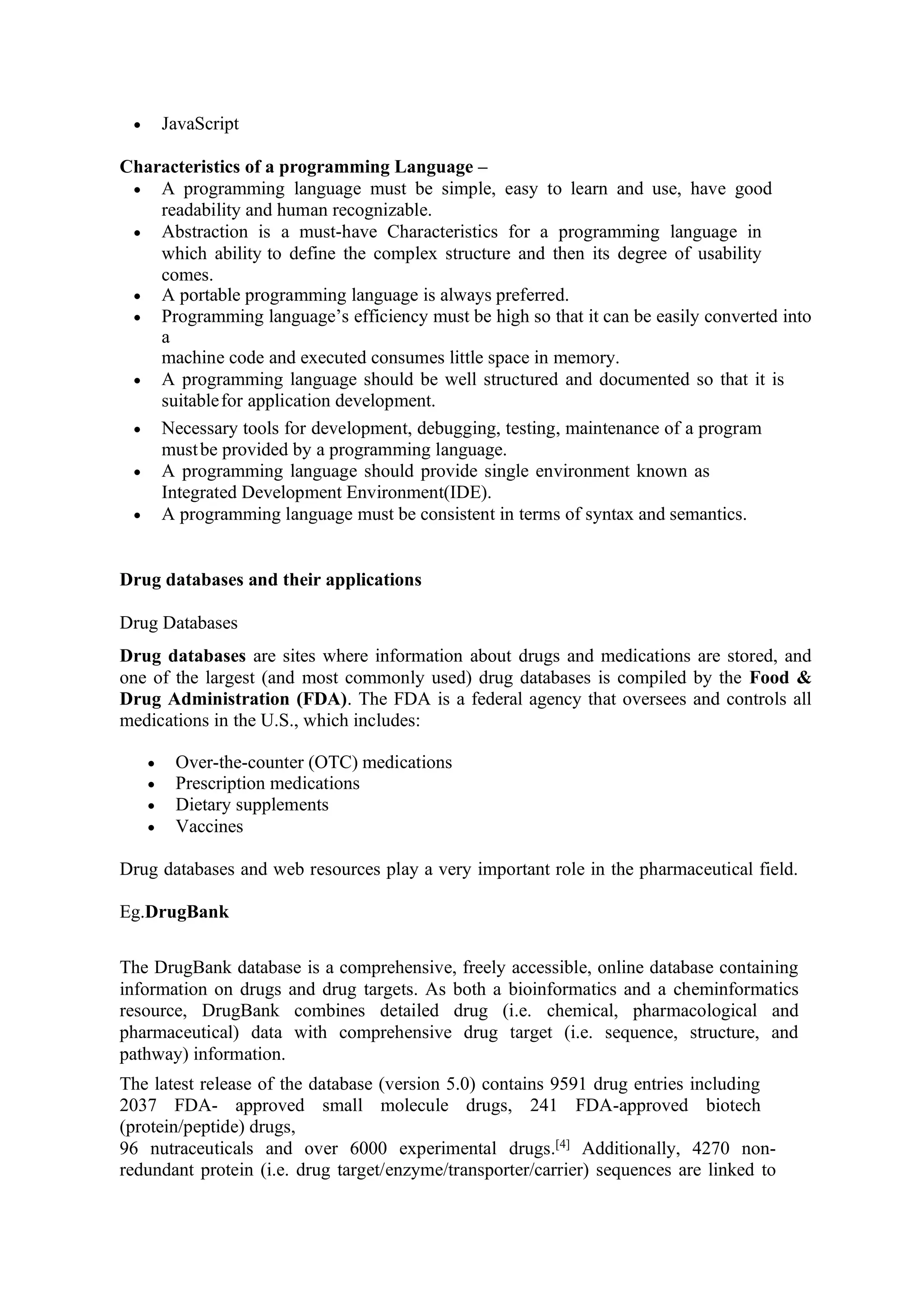 • JavaScript
Characteristics of a programming Language –
• A programming language must be simple, easy to learn and use, have good
readability and human recognizable.
• Abstraction is a must-have Characteristics for a programming language in
which ability to define the complex structure and then its degree of usability
comes.
• A portable programming language is always preferred.
• Programming language’s efficiency must be high so that it can be easily converted into
a
machine code and executed consumes little space in memory.
• A programming language should be well structured and documented so that it is
suitablefor application development.
• Necessary tools for development, debugging, testing, maintenance of a program
mustbe provided by a programming language.
• A programming language should provide single environment known as
Integrated Development Environment(IDE).
• A programming language must be consistent in terms of syntax and semantics.
Drug databases and their applications
Drug Databases
Drug databases are sites where information about drugs and medications are stored, and
one of the largest (and most commonly used) drug databases is compiled by the Food &
Drug Administration (FDA). The FDA is a federal agency that oversees and controls all
medications in the U.S., which includes:
• Over-the-counter (OTC) medications
• Prescription medications
• Dietary supplements
• Vaccines
Drug databases and web resources play a very important role in the pharmaceutical field.
Eg.DrugBank
The DrugBank database is a comprehensive, freely accessible, online database containing
information on drugs and drug targets. As both a bioinformatics and a cheminformatics
resource, DrugBank combines detailed drug (i.e. chemical, pharmacological and
pharmaceutical) data with comprehensive drug target (i.e. sequence, structure, and
pathway) information.
The latest release of the database (version 5.0) contains 9591 drug entries including
2037 FDA- approved small molecule drugs, 241 FDA-approved biotech
(protein/peptide) drugs,
96 nutraceuticals and over 6000 experimental drugs.[4]
Additionally, 4270 non-
redundant protein (i.e. drug target/enzyme/transporter/carrier) sequences are linked to
 