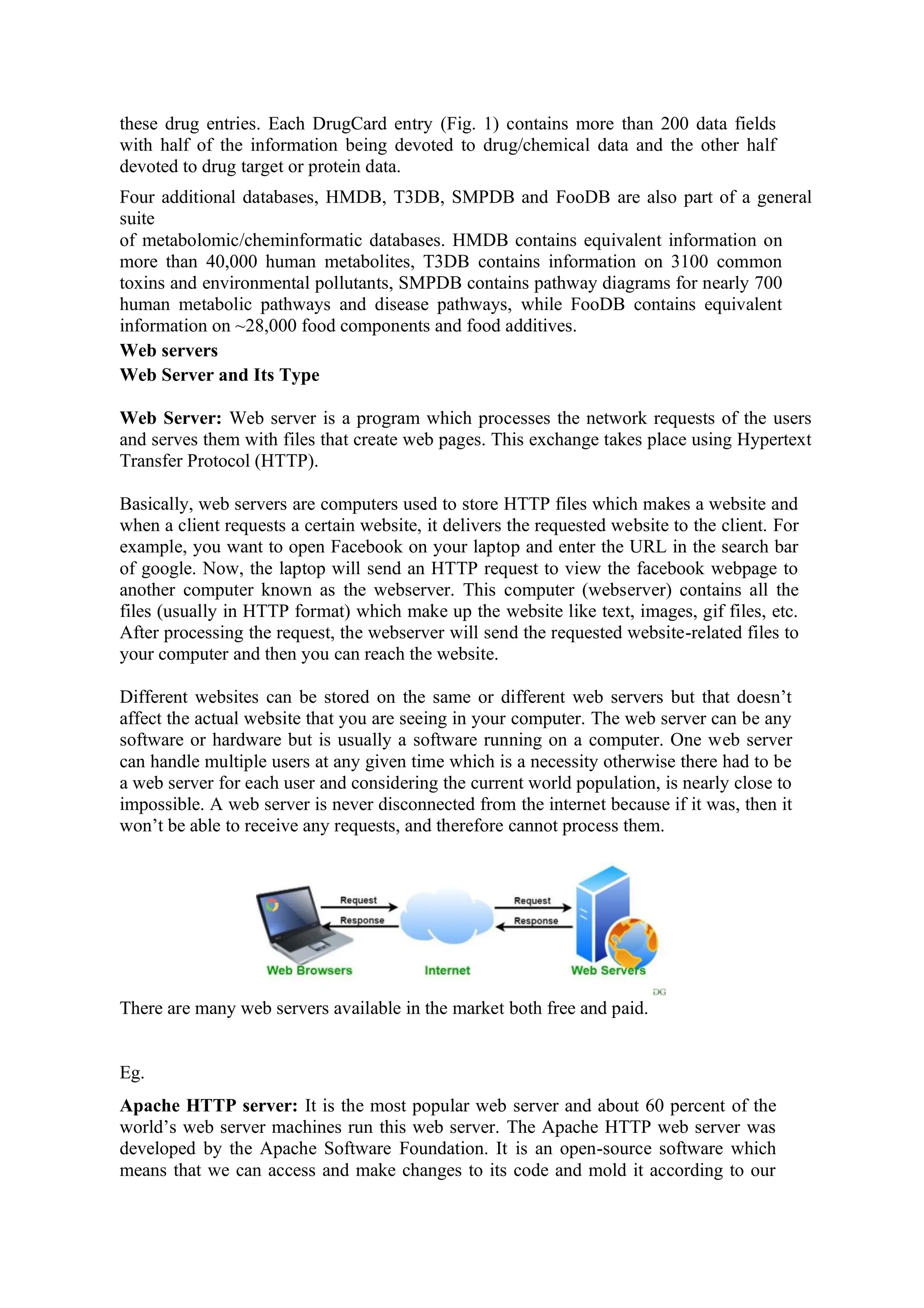 these drug entries. Each DrugCard entry (Fig. 1) contains more than 200 data fields
with half of the information being devoted to drug/chemical data and the other half
devoted to drug target or protein data.
Four additional databases, HMDB, T3DB, SMPDB and FooDB are also part of a general
suite
of metabolomic/cheminformatic databases. HMDB contains equivalent information on
more than 40,000 human metabolites, T3DB contains information on 3100 common
toxins and environmental pollutants, SMPDB contains pathway diagrams for nearly 700
human metabolic pathways and disease pathways, while FooDB contains equivalent
information on ~28,000 food components and food additives.
Web servers
Web Server and Its Type
Web Server: Web server is a program which processes the network requests of the users
and serves them with files that create web pages. This exchange takes place using Hypertext
Transfer Protocol (HTTP).
Basically, web servers are computers used to store HTTP files which makes a website and
when a client requests a certain website, it delivers the requested website to the client. For
example, you want to open Facebook on your laptop and enter the URL in the search bar
of google. Now, the laptop will send an HTTP request to view the facebook webpage to
another computer known as the webserver. This computer (webserver) contains all the
files (usually in HTTP format) which make up the website like text, images, gif files, etc.
After processing the request, the webserver will send the requested website-related files to
your computer and then you can reach the website.
Different websites can be stored on the same or different web servers but that doesn’t
affect the actual website that you are seeing in your computer. The web server can be any
software or hardware but is usually a software running on a computer. One web server
can handle multiple users at any given time which is a necessity otherwise there had to be
a web server for each user and considering the current world population, is nearly close to
impossible. A web server is never disconnected from the internet because if it was, then it
won’t be able to receive any requests, and therefore cannot process them.
There are many web servers available in the market both free and paid.
Eg.
Apache HTTP server: It is the most popular web server and about 60 percent of the
world’s web server machines run this web server. The Apache HTTP web server was
developed by the Apache Software Foundation. It is an open-source software which
means that we can access and make changes to its code and mold it according to our
 