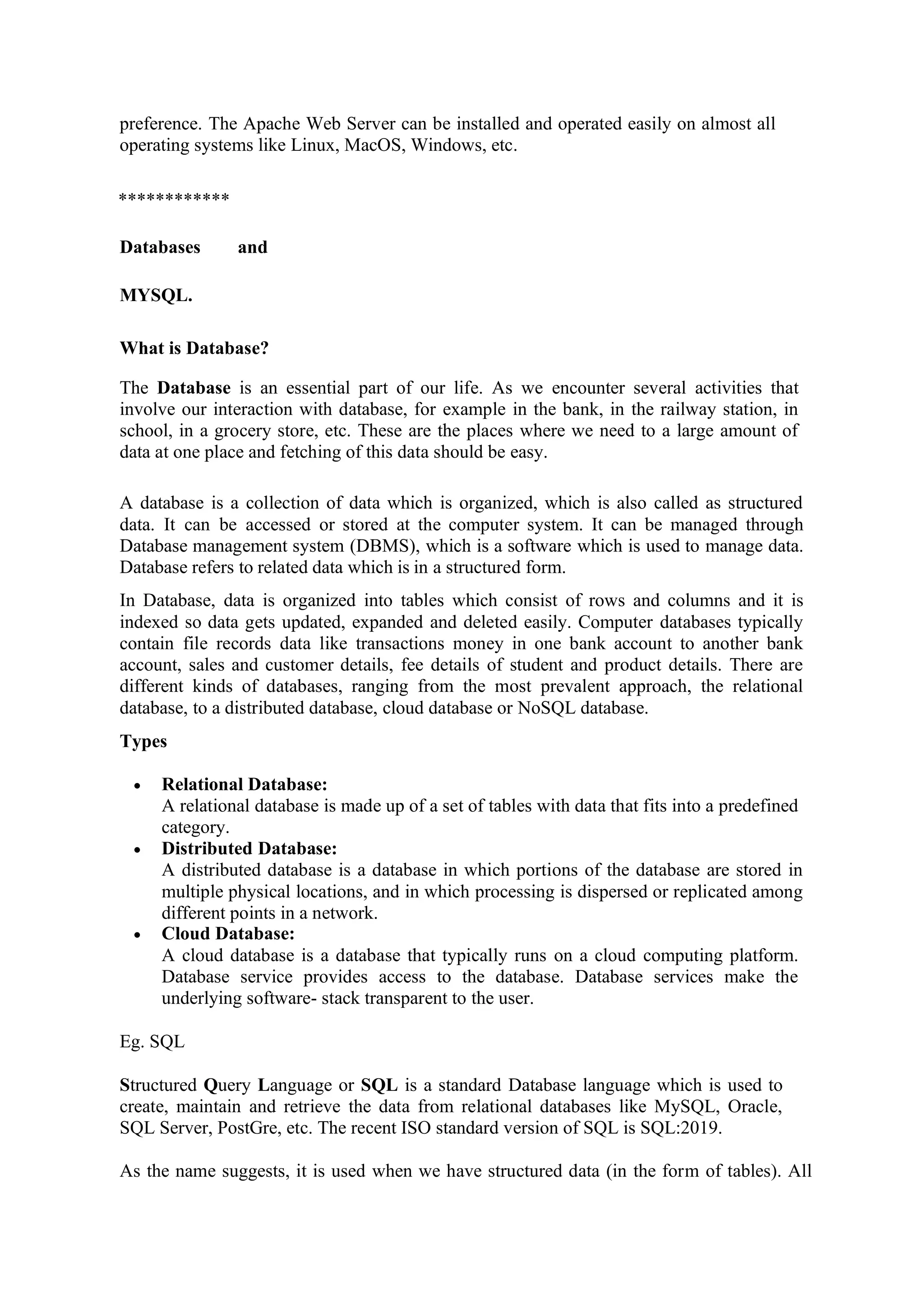 preference. The Apache Web Server can be installed and operated easily on almost all
operating systems like Linux, MacOS, Windows, etc.
************
Databases and
MYSQL.
What is Database?
The Database is an essential part of our life. As we encounter several activities that
involve our interaction with database, for example in the bank, in the railway station, in
school, in a grocery store, etc. These are the places where we need to a large amount of
data at one place and fetching of this data should be easy.
A database is a collection of data which is organized, which is also called as structured
data. It can be accessed or stored at the computer system. It can be managed through
Database management system (DBMS), which is a software which is used to manage data.
Database refers to related data which is in a structured form.
In Database, data is organized into tables which consist of rows and columns and it is
indexed so data gets updated, expanded and deleted easily. Computer databases typically
contain file records data like transactions money in one bank account to another bank
account, sales and customer details, fee details of student and product details. There are
different kinds of databases, ranging from the most prevalent approach, the relational
database, to a distributed database, cloud database or NoSQL database.
Types
• Relational Database:
A relational database is made up of a set of tables with data that fits into a predefined
category.
• Distributed Database:
A distributed database is a database in which portions of the database are stored in
multiple physical locations, and in which processing is dispersed or replicated among
different points in a network.
• Cloud Database:
A cloud database is a database that typically runs on a cloud computing platform.
Database service provides access to the database. Database services make the
underlying software- stack transparent to the user.
Eg. SQL
Structured Query Language or SQL is a standard Database language which is used to
create, maintain and retrieve the data from relational databases like MySQL, Oracle,
SQL Server, PostGre, etc. The recent ISO standard version of SQL is SQL:2019.
As the name suggests, it is used when we have structured data (in the form of tables). All
 