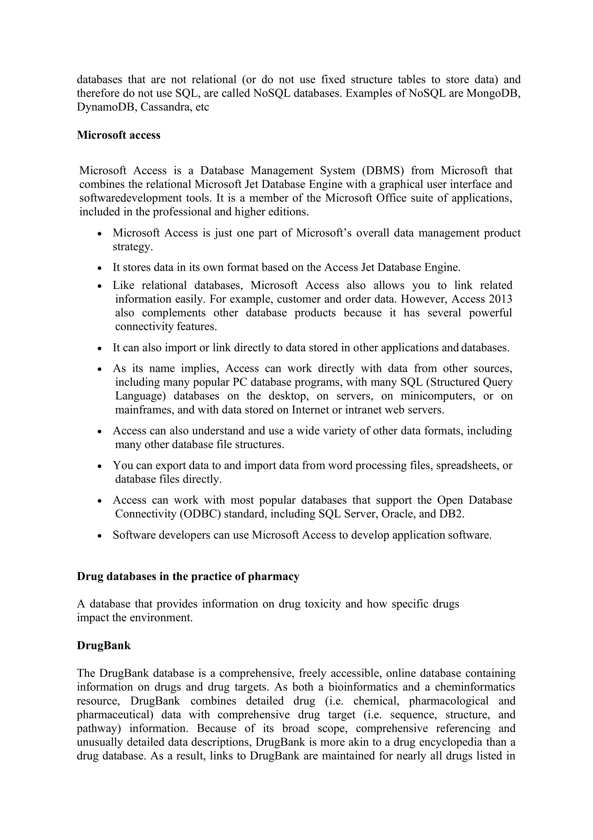 databases that are not relational (or do not use fixed structure tables to store data) and
therefore do not use SQL, are called NoSQL databases. Examples of NoSQL are MongoDB,
DynamoDB, Cassandra, etc
Microsoft access
Microsoft Access is a Database Management System (DBMS) from Microsoft that
combines the relational Microsoft Jet Database Engine with a graphical user interface and
softwaredevelopment tools. It is a member of the Microsoft Office suite of applications,
included in the professional and higher editions.
• Microsoft Access is just one part of Microsoft’s overall data management product
strategy.
• It stores data in its own format based on the Access Jet Database Engine.
• Like relational databases, Microsoft Access also allows you to link related
information easily. For example, customer and order data. However, Access 2013
also complements other database products because it has several powerful
connectivity features.
• It can also import or link directly to data stored in other applications and databases.
• As its name implies, Access can work directly with data from other sources,
including many popular PC database programs, with many SQL (Structured Query
Language) databases on the desktop, on servers, on minicomputers, or on
mainframes, and with data stored on Internet or intranet web servers.
• Access can also understand and use a wide variety of other data formats, including
many other database file structures.
• You can export data to and import data from word processing files, spreadsheets, or
database files directly.
• Access can work with most popular databases that support the Open Database
Connectivity (ODBC) standard, including SQL Server, Oracle, and DB2.
• Software developers can use Microsoft Access to develop application software.
Drug databases in the practice of pharmacy
A database that provides information on drug toxicity and how specific drugs
impact the environment.
DrugBank
The DrugBank database is a comprehensive, freely accessible, online database containing
information on drugs and drug targets. As both a bioinformatics and a cheminformatics
resource, DrugBank combines detailed drug (i.e. chemical, pharmacological and
pharmaceutical) data with comprehensive drug target (i.e. sequence, structure, and
pathway) information. Because of its broad scope, comprehensive referencing and
unusually detailed data descriptions, DrugBank is more akin to a drug encyclopedia than a
drug database. As a result, links to DrugBank are maintained for nearly all drugs listed in
 
