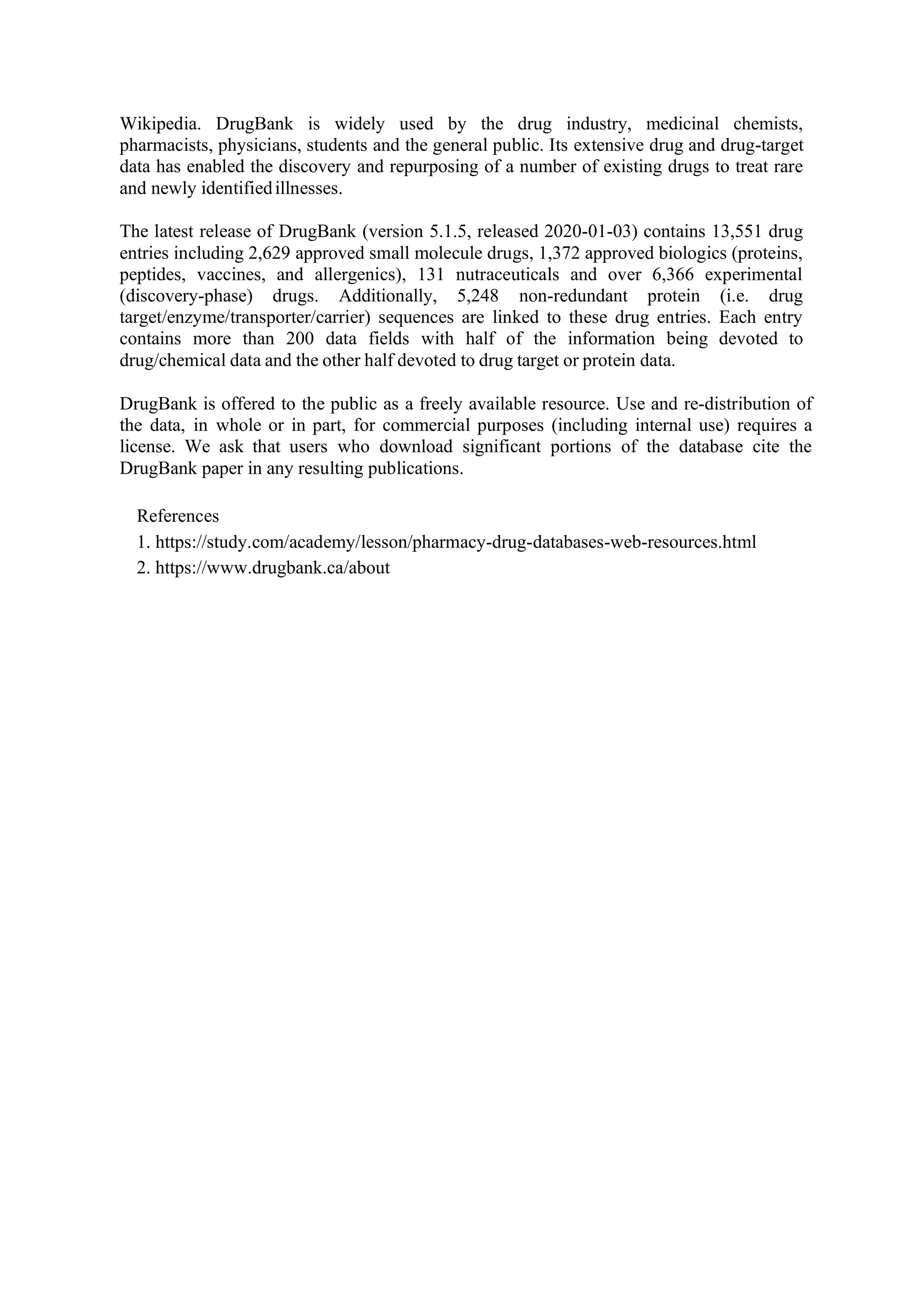 Wikipedia. DrugBank is widely used by the drug industry, medicinal chemists,
pharmacists, physicians, students and the general public. Its extensive drug and drug-target
data has enabled the discovery and repurposing of a number of existing drugs to treat rare
and newly identifiedillnesses.
The latest release of DrugBank (version 5.1.5, released 2020-01-03) contains 13,551 drug
entries including 2,629 approved small molecule drugs, 1,372 approved biologics (proteins,
peptides, vaccines, and allergenics), 131 nutraceuticals and over 6,366 experimental
(discovery-phase) drugs. Additionally, 5,248 non-redundant protein (i.e. drug
target/enzyme/transporter/carrier) sequences are linked to these drug entries. Each entry
contains more than 200 data fields with half of the information being devoted to
drug/chemical data and the other half devoted to drug target or protein data.
DrugBank is offered to the public as a freely available resource. Use and re-distribution of
the data, in whole or in part, for commercial purposes (including internal use) requires a
license. We ask that users who download significant portions of the database cite the
DrugBank paper in any resulting publications.
References
1. https://study.com/academy/lesson/pharmacy-drug-databases-web-resources.html
2. https://www.drugbank.ca/about
 