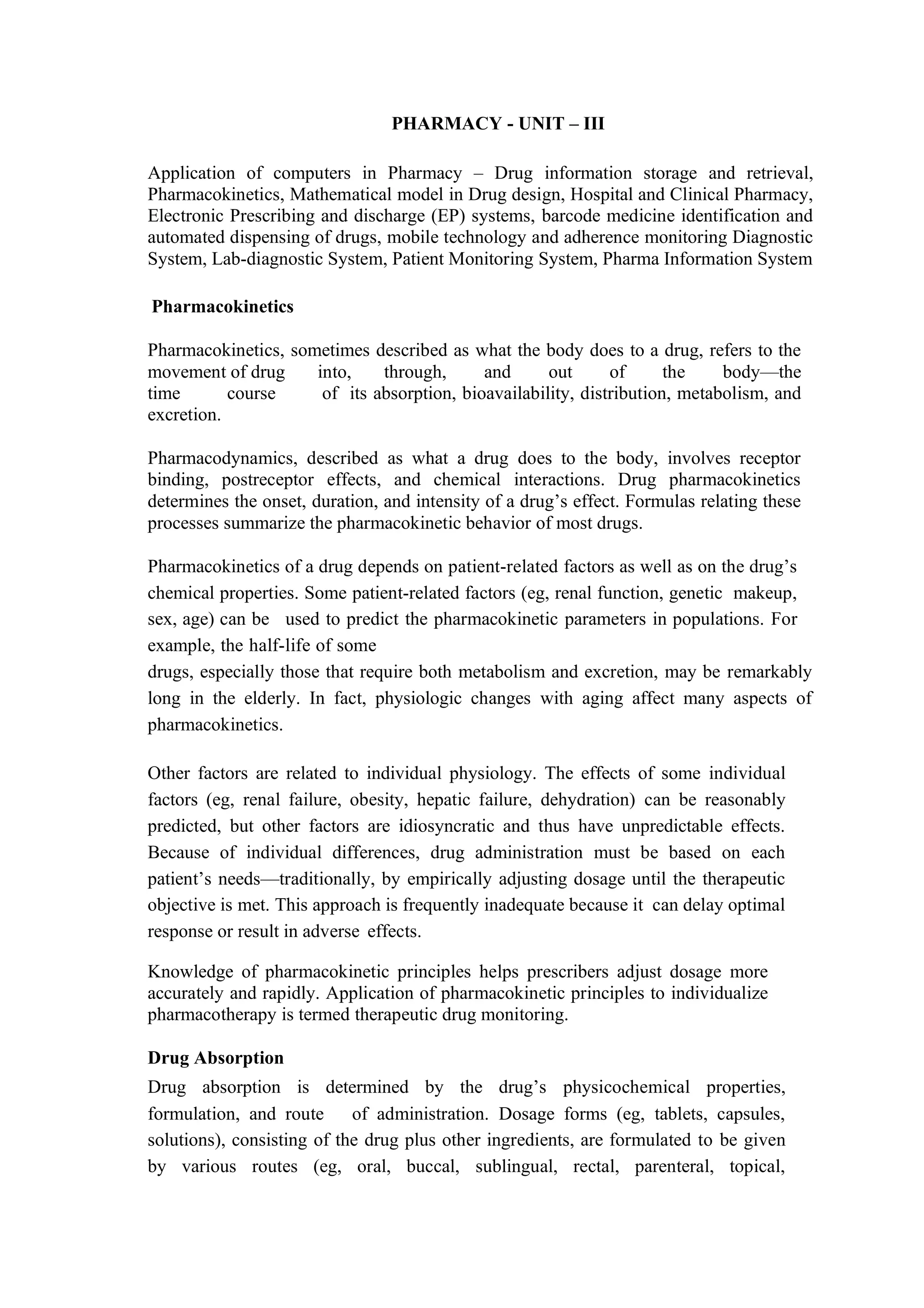 PHARMACY - UNIT – III
Application of computers in Pharmacy – Drug information storage and retrieval,
Pharmacokinetics, Mathematical model in Drug design, Hospital and Clinical Pharmacy,
Electronic Prescribing and discharge (EP) systems, barcode medicine identification and
automated dispensing of drugs, mobile technology and adherence monitoring Diagnostic
System, Lab-diagnostic System, Patient Monitoring System, Pharma Information System
Pharmacokinetics
Pharmacokinetics, sometimes described as what the body does to a drug, refers to the
movement of drug into, through, and out of the body—the
time course of its absorption, bioavailability, distribution, metabolism, and
excretion.
Pharmacodynamics, described as what a drug does to the body, involves receptor
binding, postreceptor effects, and chemical interactions. Drug pharmacokinetics
determines the onset, duration, and intensity of a drug’s effect. Formulas relating these
processes summarize the pharmacokinetic behavior of most drugs.
Pharmacokinetics of a drug depends on patient-related factors as well as on the drug’s
chemical properties. Some patient-related factors (eg, renal function, genetic makeup,
sex, age) can be used to predict the pharmacokinetic parameters in populations. For
example, the half-life of some
drugs, especially those that require both metabolism and excretion, may be remarkably
long in the elderly. In fact, physiologic changes with aging affect many aspects of
pharmacokinetics.
Other factors are related to individual physiology. The effects of some individual
factors (eg, renal failure, obesity, hepatic failure, dehydration) can be reasonably
predicted, but other factors are idiosyncratic and thus have unpredictable effects.
Because of individual differences, drug administration must be based on each
patient’s needs—traditionally, by empirically adjusting dosage until the therapeutic
objective is met. This approach is frequently inadequate because it can delay optimal
response or result in adverse effects.
Knowledge of pharmacokinetic principles helps prescribers adjust dosage more
accurately and rapidly. Application of pharmacokinetic principles to individualize
pharmacotherapy is termed therapeutic drug monitoring.
Drug Absorption
Drug absorption is determined by the drug’s physicochemical properties,
formulation, and route of administration. Dosage forms (eg, tablets, capsules,
solutions), consisting of the drug plus other ingredients, are formulated to be given
by various routes (eg, oral, buccal, sublingual, rectal, parenteral, topical,
 