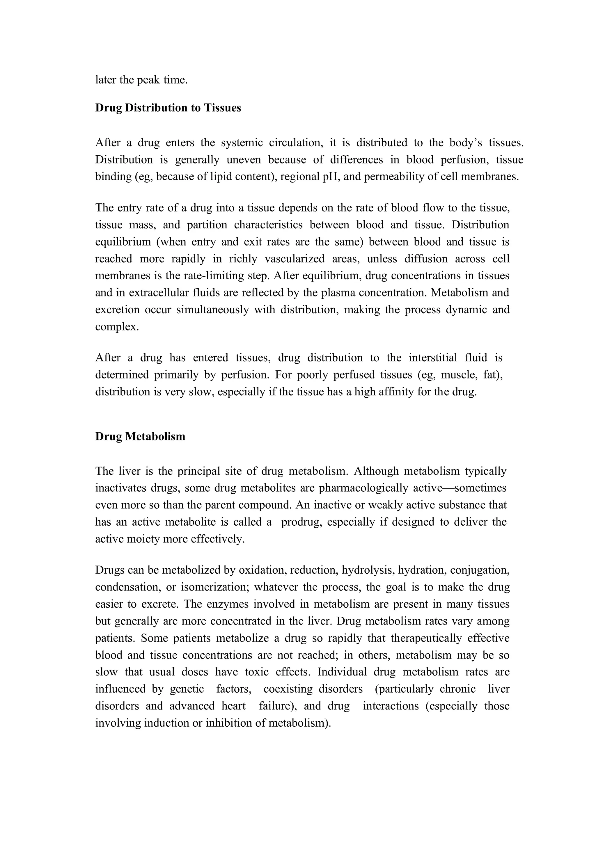later the peak time.
Drug Distribution to Tissues
After a drug enters the systemic circulation, it is distributed to the body’s tissues.
Distribution is generally uneven because of differences in blood perfusion, tissue
binding (eg, because of lipid content), regional pH, and permeability of cell membranes.
The entry rate of a drug into a tissue depends on the rate of blood flow to the tissue,
tissue mass, and partition characteristics between blood and tissue. Distribution
equilibrium (when entry and exit rates are the same) between blood and tissue is
reached more rapidly in richly vascularized areas, unless diffusion across cell
membranes is the rate-limiting step. After equilibrium, drug concentrations in tissues
and in extracellular fluids are reflected by the plasma concentration. Metabolism and
excretion occur simultaneously with distribution, making the process dynamic and
complex.
After a drug has entered tissues, drug distribution to the interstitial fluid is
determined primarily by perfusion. For poorly perfused tissues (eg, muscle, fat),
distribution is very slow, especially if the tissue has a high affinity for the drug.
Drug Metabolism
The liver is the principal site of drug metabolism. Although metabolism typically
inactivates drugs, some drug metabolites are pharmacologically active—sometimes
even more so than the parent compound. An inactive or weakly active substance that
has an active metabolite is called a prodrug, especially if designed to deliver the
active moiety more effectively.
Drugs can be metabolized by oxidation, reduction, hydrolysis, hydration, conjugation,
condensation, or isomerization; whatever the process, the goal is to make the drug
easier to excrete. The enzymes involved in metabolism are present in many tissues
but generally are more concentrated in the liver. Drug metabolism rates vary among
patients. Some patients metabolize a drug so rapidly that therapeutically effective
blood and tissue concentrations are not reached; in others, metabolism may be so
slow that usual doses have toxic effects. Individual drug metabolism rates are
influenced by genetic factors, coexisting disorders (particularly chronic liver
disorders and advanced heart failure), and drug interactions (especially those
involving induction or inhibition of metabolism).
 