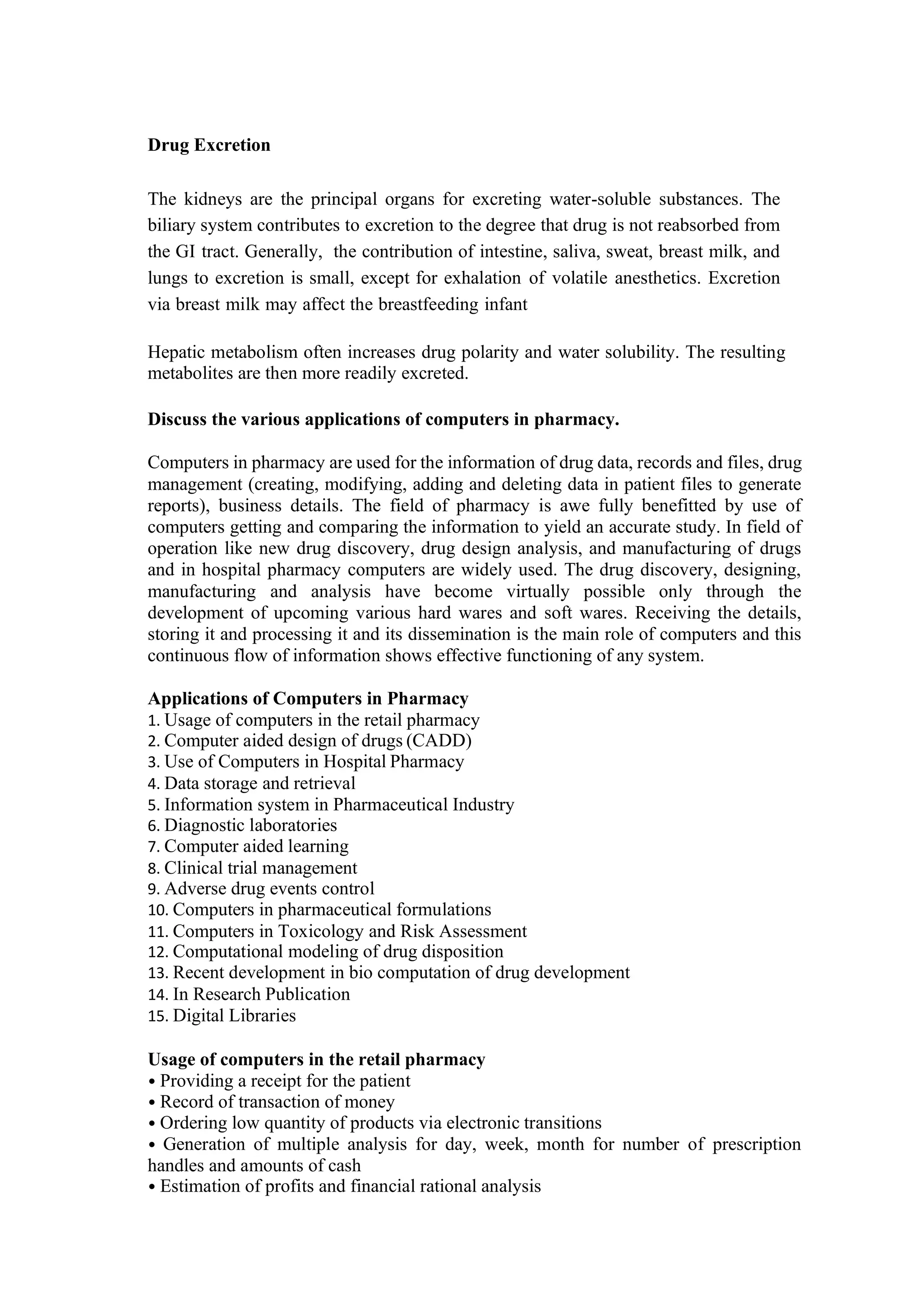 Drug Excretion
The kidneys are the principal organs for excreting water-soluble substances. The
biliary system contributes to excretion to the degree that drug is not reabsorbed from
the GI tract. Generally, the contribution of intestine, saliva, sweat, breast milk, and
lungs to excretion is small, except for exhalation of volatile anesthetics. Excretion
via breast milk may affect the breastfeeding infant
Hepatic metabolism often increases drug polarity and water solubility. The resulting
metabolites are then more readily excreted.
Discuss the various applications of computers in pharmacy.
Computers in pharmacy are used for the information of drug data, records and files, drug
management (creating, modifying, adding and deleting data in patient files to generate
reports), business details. The field of pharmacy is awe fully benefitted by use of
computers getting and comparing the information to yield an accurate study. In field of
operation like new drug discovery, drug design analysis, and manufacturing of drugs
and in hospital pharmacy computers are widely used. The drug discovery, designing,
manufacturing and analysis have become virtually possible only through the
development of upcoming various hard wares and soft wares. Receiving the details,
storing it and processing it and its dissemination is the main role of computers and this
continuous flow of information shows effective functioning of any system.
Applications of Computers in Pharmacy
1. Usage of computers in the retail pharmacy
2. Computer aided design of drugs (CADD)
3. Use of Computers in Hospital Pharmacy
4. Data storage and retrieval
5. Information system in Pharmaceutical Industry
6. Diagnostic laboratories
7. Computer aided learning
8. Clinical trial management
9. Adverse drug events control
10. Computers in pharmaceutical formulations
11. Computers in Toxicology and Risk Assessment
12. Computational modeling of drug disposition
13. Recent development in bio computation of drug development
14. In Research Publication
15. Digital Libraries
Usage of computers in the retail pharmacy
• Providing a receipt for the patient
• Record of transaction of money
• Ordering low quantity of products via electronic transitions
• Generation of multiple analysis for day, week, month for number of prescription
handles and amounts of cash
• Estimation of profits and financial rational analysis
 