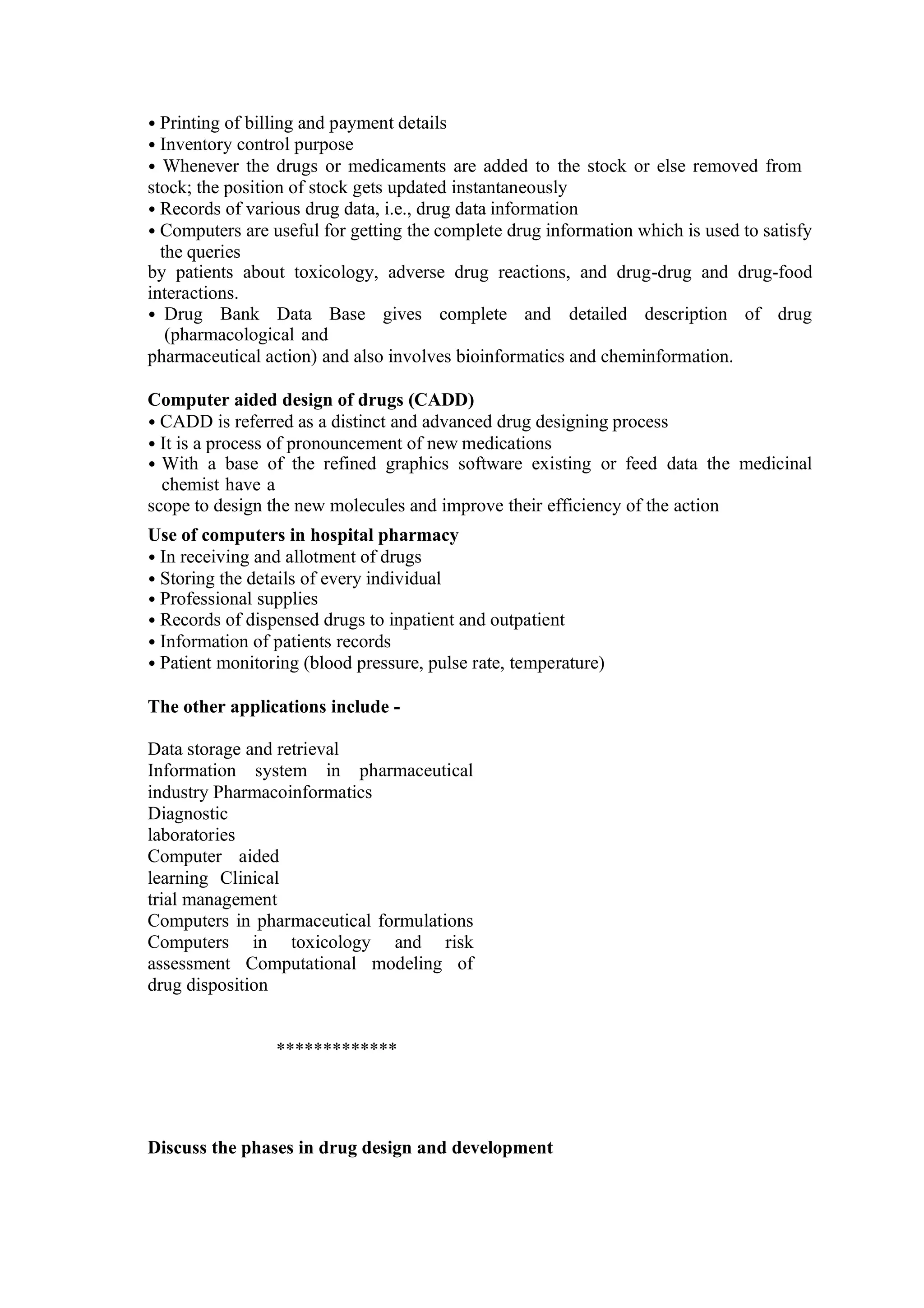 • Printing of billing and payment details
• Inventory control purpose
• Whenever the drugs or medicaments are added to the stock or else removed from
stock; the position of stock gets updated instantaneously
• Records of various drug data, i.e., drug data information
• Computers are useful for getting the complete drug information which is used to satisfy
the queries
by patients about toxicology, adverse drug reactions, and drug-drug and drug-food
interactions.
• Drug Bank Data Base gives complete and detailed description of drug
(pharmacological and
pharmaceutical action) and also involves bioinformatics and cheminformation.
Computer aided design of drugs (CADD)
• CADD is referred as a distinct and advanced drug designing process
• It is a process of pronouncement of new medications
• With a base of the refined graphics software existing or feed data the medicinal
chemist have a
scope to design the new molecules and improve their efficiency of the action
Use of computers in hospital pharmacy
• In receiving and allotment of drugs
• Storing the details of every individual
• Professional supplies
• Records of dispensed drugs to inpatient and outpatient
• Information of patients records
• Patient monitoring (blood pressure, pulse rate, temperature)
The other applications include -
Data storage and retrieval
Information system in pharmaceutical
industry Pharmacoinformatics
Diagnostic
laboratories
Computer aided
learning Clinical
trial management
Computers in pharmaceutical formulations
Computers in toxicology and risk
assessment Computational modeling of
drug disposition
*************
Discuss the phases in drug design and development
 