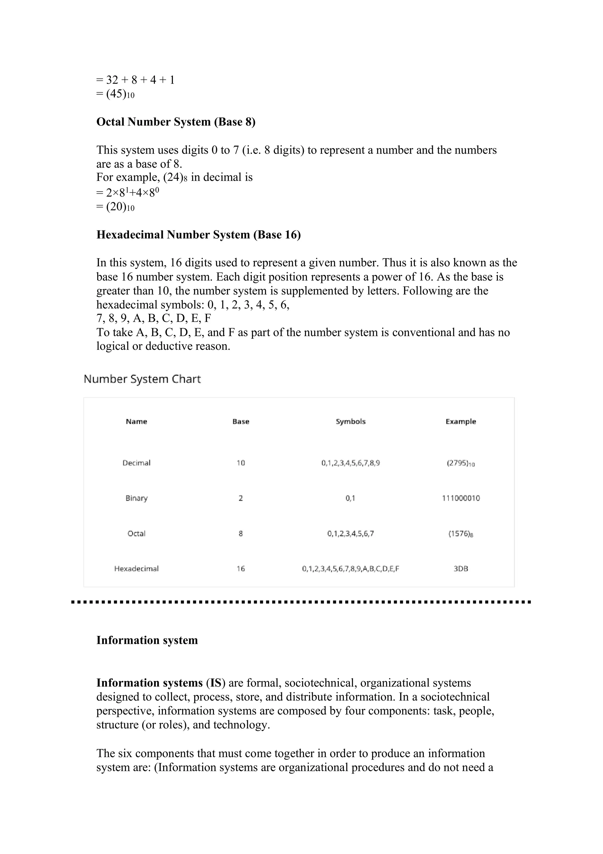 = 32 + 8 + 4 + 1
= (45)10
Octal Number System (Base 8)
This system uses digits 0 to 7 (i.e. 8 digits) to represent a number and the numbers
are as a base of 8.
For example, (24)8 in decimal is
= 2×81
+4×80
= (20)10
Hexadecimal Number System (Base 16)
In this system, 16 digits used to represent a given number. Thus it is also known as the
base 16 number system. Each digit position represents a power of 16. As the base is
greater than 10, the number system is supplemented by letters. Following are the
hexadecimal symbols: 0, 1, 2, 3, 4, 5, 6,
7, 8, 9, A, B, C, D, E, F
To take A, B, C, D, E, and F as part of the number system is conventional and has no
logical or deductive reason.
Information system
Information systems (IS) are formal, sociotechnical, organizational systems
designed to collect, process, store, and distribute information. In a sociotechnical
perspective, information systems are composed by four components: task, people,
structure (or roles), and technology.
The six components that must come together in order to produce an information
system are: (Information systems are organizational procedures and do not need a
 