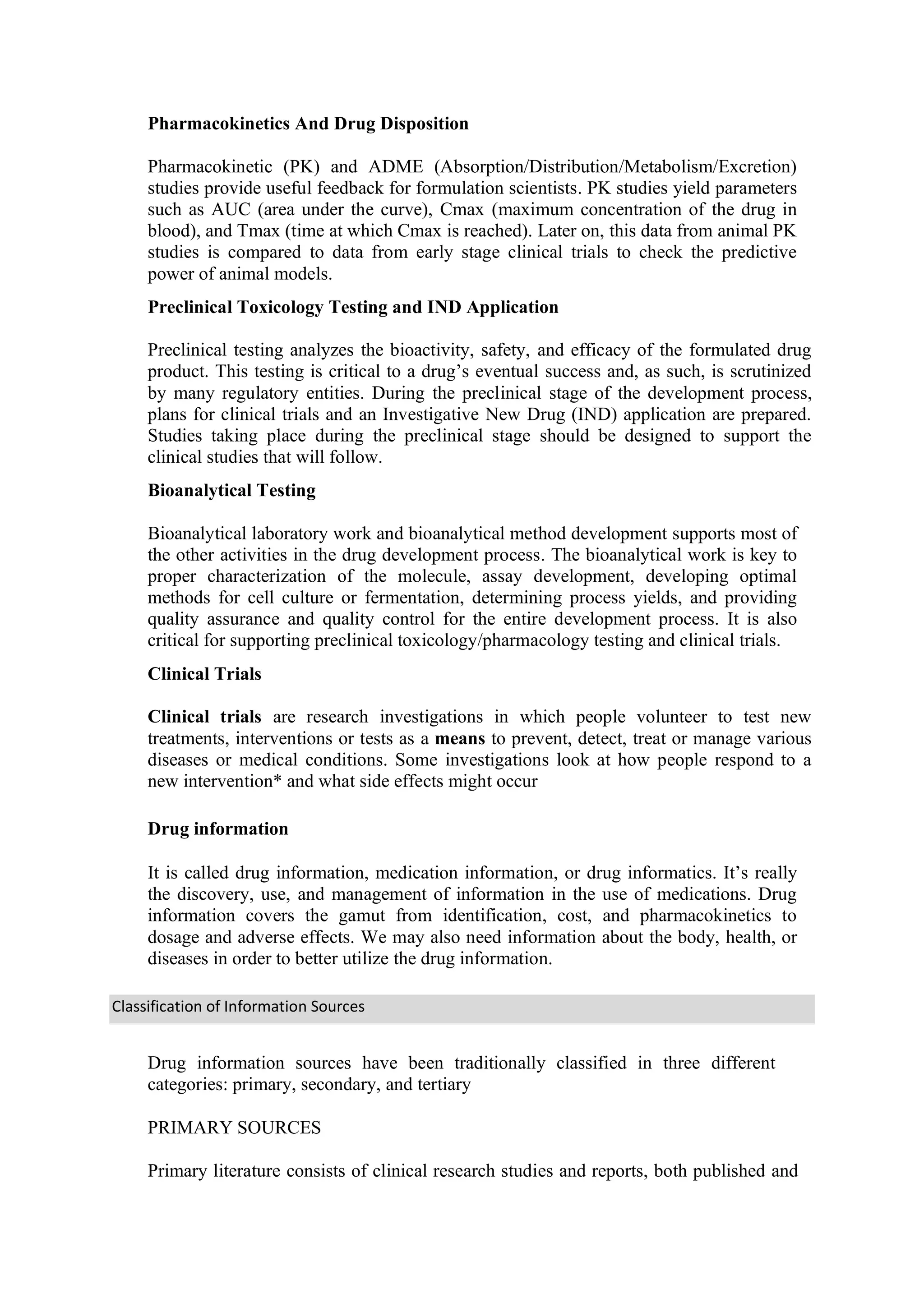 Classification of Information Sources
Pharmacokinetics And Drug Disposition
Pharmacokinetic (PK) and ADME (Absorption/Distribution/Metabolism/Excretion)
studies provide useful feedback for formulation scientists. PK studies yield parameters
such as AUC (area under the curve), Cmax (maximum concentration of the drug in
blood), and Tmax (time at which Cmax is reached). Later on, this data from animal PK
studies is compared to data from early stage clinical trials to check the predictive
power of animal models.
Preclinical Toxicology Testing and IND Application
Preclinical testing analyzes the bioactivity, safety, and efficacy of the formulated drug
product. This testing is critical to a drug’s eventual success and, as such, is scrutinized
by many regulatory entities. During the preclinical stage of the development process,
plans for clinical trials and an Investigative New Drug (IND) application are prepared.
Studies taking place during the preclinical stage should be designed to support the
clinical studies that will follow.
Bioanalytical Testing
Bioanalytical laboratory work and bioanalytical method development supports most of
the other activities in the drug development process. The bioanalytical work is key to
proper characterization of the molecule, assay development, developing optimal
methods for cell culture or fermentation, determining process yields, and providing
quality assurance and quality control for the entire development process. It is also
critical for supporting preclinical toxicology/pharmacology testing and clinical trials.
Clinical Trials
Clinical trials are research investigations in which people volunteer to test new
treatments, interventions or tests as a means to prevent, detect, treat or manage various
diseases or medical conditions. Some investigations look at how people respond to a
new intervention* and what side effects might occur
Drug information
It is called drug information, medication information, or drug informatics. It’s really
the discovery, use, and management of information in the use of medications. Drug
information covers the gamut from identification, cost, and pharmacokinetics to
dosage and adverse effects. We may also need information about the body, health, or
diseases in order to better utilize the drug information.
Drug information sources have been traditionally classified in three different
categories: primary, secondary, and tertiary
PRIMARY SOURCES
Primary literature consists of clinical research studies and reports, both published and
 