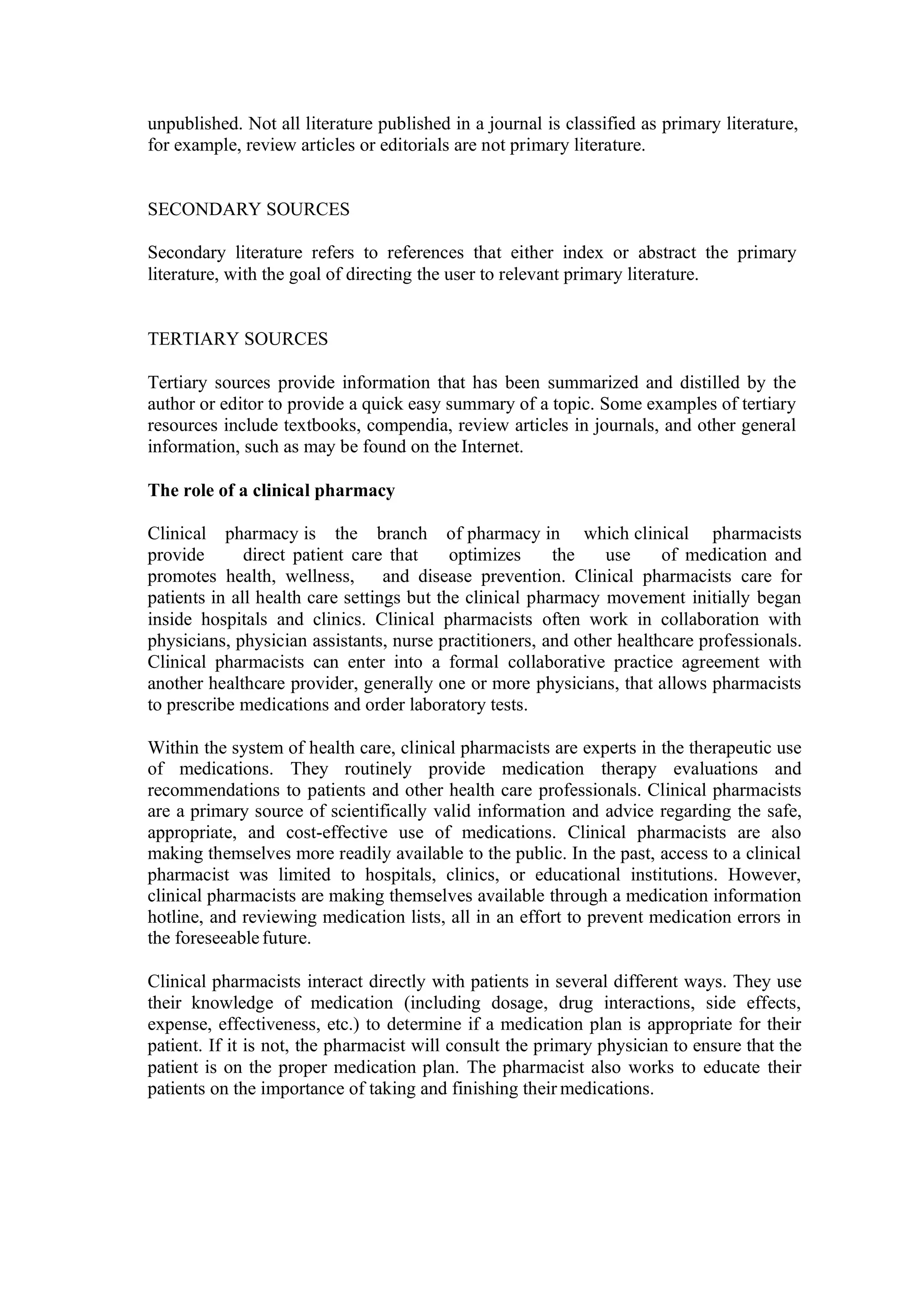 unpublished. Not all literature published in a journal is classified as primary literature,
for example, review articles or editorials are not primary literature.
SECONDARY SOURCES
Secondary literature refers to references that either index or abstract the primary
literature, with the goal of directing the user to relevant primary literature.
TERTIARY SOURCES
Tertiary sources provide information that has been summarized and distilled by the
author or editor to provide a quick easy summary of a topic. Some examples of tertiary
resources include textbooks, compendia, review articles in journals, and other general
information, such as may be found on the Internet.
The role of a clinical pharmacy
Clinical pharmacy is the branch of pharmacy in which clinical pharmacists
provide direct patient care that optimizes the use of medication and
promotes health, wellness, and disease prevention. Clinical pharmacists care for
patients in all health care settings but the clinical pharmacy movement initially began
inside hospitals and clinics. Clinical pharmacists often work in collaboration with
physicians, physician assistants, nurse practitioners, and other healthcare professionals.
Clinical pharmacists can enter into a formal collaborative practice agreement with
another healthcare provider, generally one or more physicians, that allows pharmacists
to prescribe medications and order laboratory tests.
Within the system of health care, clinical pharmacists are experts in the therapeutic use
of medications. They routinely provide medication therapy evaluations and
recommendations to patients and other health care professionals. Clinical pharmacists
are a primary source of scientifically valid information and advice regarding the safe,
appropriate, and cost-effective use of medications. Clinical pharmacists are also
making themselves more readily available to the public. In the past, access to a clinical
pharmacist was limited to hospitals, clinics, or educational institutions. However,
clinical pharmacists are making themselves available through a medication information
hotline, and reviewing medication lists, all in an effort to prevent medication errors in
the foreseeablefuture.
Clinical pharmacists interact directly with patients in several different ways. They use
their knowledge of medication (including dosage, drug interactions, side effects,
expense, effectiveness, etc.) to determine if a medication plan is appropriate for their
patient. If it is not, the pharmacist will consult the primary physician to ensure that the
patient is on the proper medication plan. The pharmacist also works to educate their
patients on the importance of taking and finishing their medications.
 