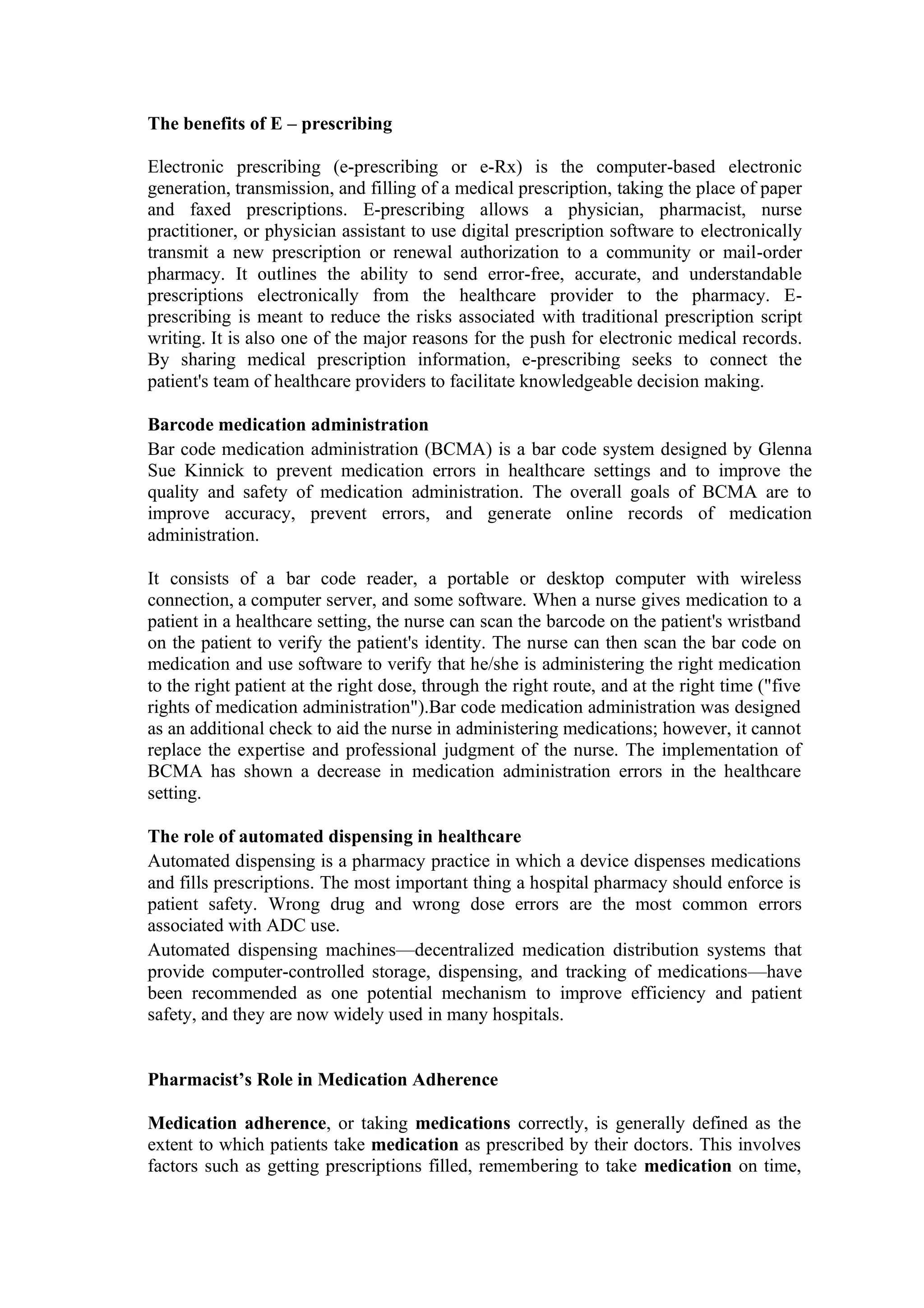 The benefits of E – prescribing
Electronic prescribing (e-prescribing or e-Rx) is the computer-based electronic
generation, transmission, and filling of a medical prescription, taking the place of paper
and faxed prescriptions. E-prescribing allows a physician, pharmacist, nurse
practitioner, or physician assistant to use digital prescription software to electronically
transmit a new prescription or renewal authorization to a community or mail-order
pharmacy. It outlines the ability to send error-free, accurate, and understandable
prescriptions electronically from the healthcare provider to the pharmacy. E-
prescribing is meant to reduce the risks associated with traditional prescription script
writing. It is also one of the major reasons for the push for electronic medical records.
By sharing medical prescription information, e-prescribing seeks to connect the
patient's team of healthcare providers to facilitate knowledgeable decision making.
Barcode medication administration
Bar code medication administration (BCMA) is a bar code system designed by Glenna
Sue Kinnick to prevent medication errors in healthcare settings and to improve the
quality and safety of medication administration. The overall goals of BCMA are to
improve accuracy, prevent errors, and generate online records of medication
administration.
It consists of a bar code reader, a portable or desktop computer with wireless
connection, a computer server, and some software. When a nurse gives medication to a
patient in a healthcare setting, the nurse can scan the barcode on the patient's wristband
on the patient to verify the patient's identity. The nurse can then scan the bar code on
medication and use software to verify that he/she is administering the right medication
to the right patient at the right dose, through the right route, and at the right time ("five
rights of medication administration").Bar code medication administration was designed
as an additional check to aid the nurse in administering medications; however, it cannot
replace the expertise and professional judgment of the nurse. The implementation of
BCMA has shown a decrease in medication administration errors in the healthcare
setting.
The role of automated dispensing in healthcare
Automated dispensing is a pharmacy practice in which a device dispenses medications
and fills prescriptions. The most important thing a hospital pharmacy should enforce is
patient safety. Wrong drug and wrong dose errors are the most common errors
associated with ADC use.
Automated dispensing machines—decentralized medication distribution systems that
provide computer-controlled storage, dispensing, and tracking of medications—have
been recommended as one potential mechanism to improve efficiency and patient
safety, and they are now widely used in many hospitals.
Pharmacist’s Role in Medication Adherence
Medication adherence, or taking medications correctly, is generally defined as the
extent to which patients take medication as prescribed by their doctors. This involves
factors such as getting prescriptions filled, remembering to take medication on time,
 