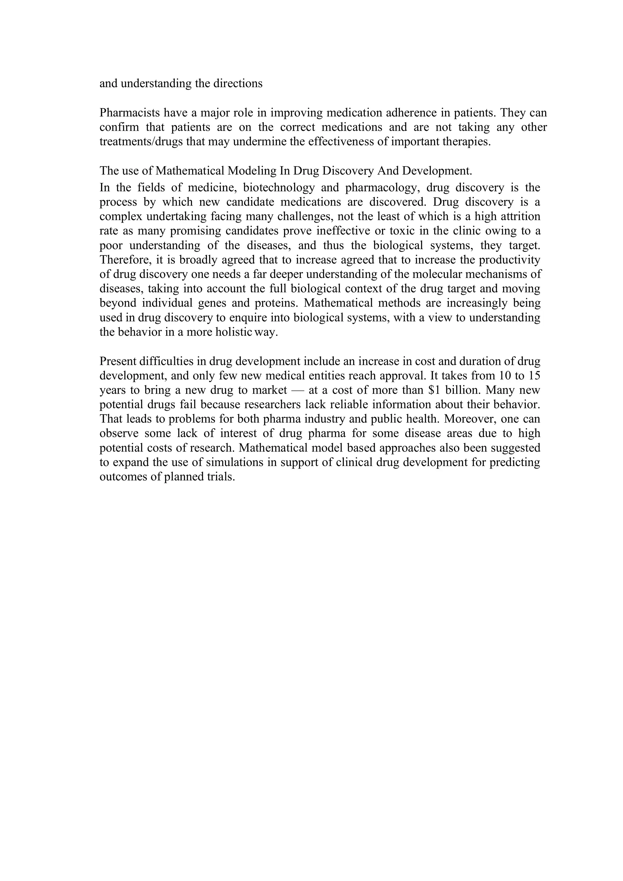 and understanding the directions
Pharmacists have a major role in improving medication adherence in patients. They can
confirm that patients are on the correct medications and are not taking any other
treatments/drugs that may undermine the effectiveness of important therapies.
The use of Mathematical Modeling In Drug Discovery And Development.
In the fields of medicine, biotechnology and pharmacology, drug discovery is the
process by which new candidate medications are discovered. Drug discovery is a
complex undertaking facing many challenges, not the least of which is a high attrition
rate as many promising candidates prove ineffective or toxic in the clinic owing to a
poor understanding of the diseases, and thus the biological systems, they target.
Therefore, it is broadly agreed that to increase agreed that to increase the productivity
of drug discovery one needs a far deeper understanding of the molecular mechanisms of
diseases, taking into account the full biological context of the drug target and moving
beyond individual genes and proteins. Mathematical methods are increasingly being
used in drug discovery to enquire into biological systems, with a view to understanding
the behavior in a more holisticway.
Present difficulties in drug development include an increase in cost and duration of drug
development, and only few new medical entities reach approval. It takes from 10 to 15
years to bring a new drug to market — at a cost of more than $1 billion. Many new
potential drugs fail because researchers lack reliable information about their behavior.
That leads to problems for both pharma industry and public health. Moreover, one can
observe some lack of interest of drug pharma for some disease areas due to high
potential costs of research. Mathematical model based approaches also been suggested
to expand the use of simulations in support of clinical drug development for predicting
outcomes of planned trials.
 