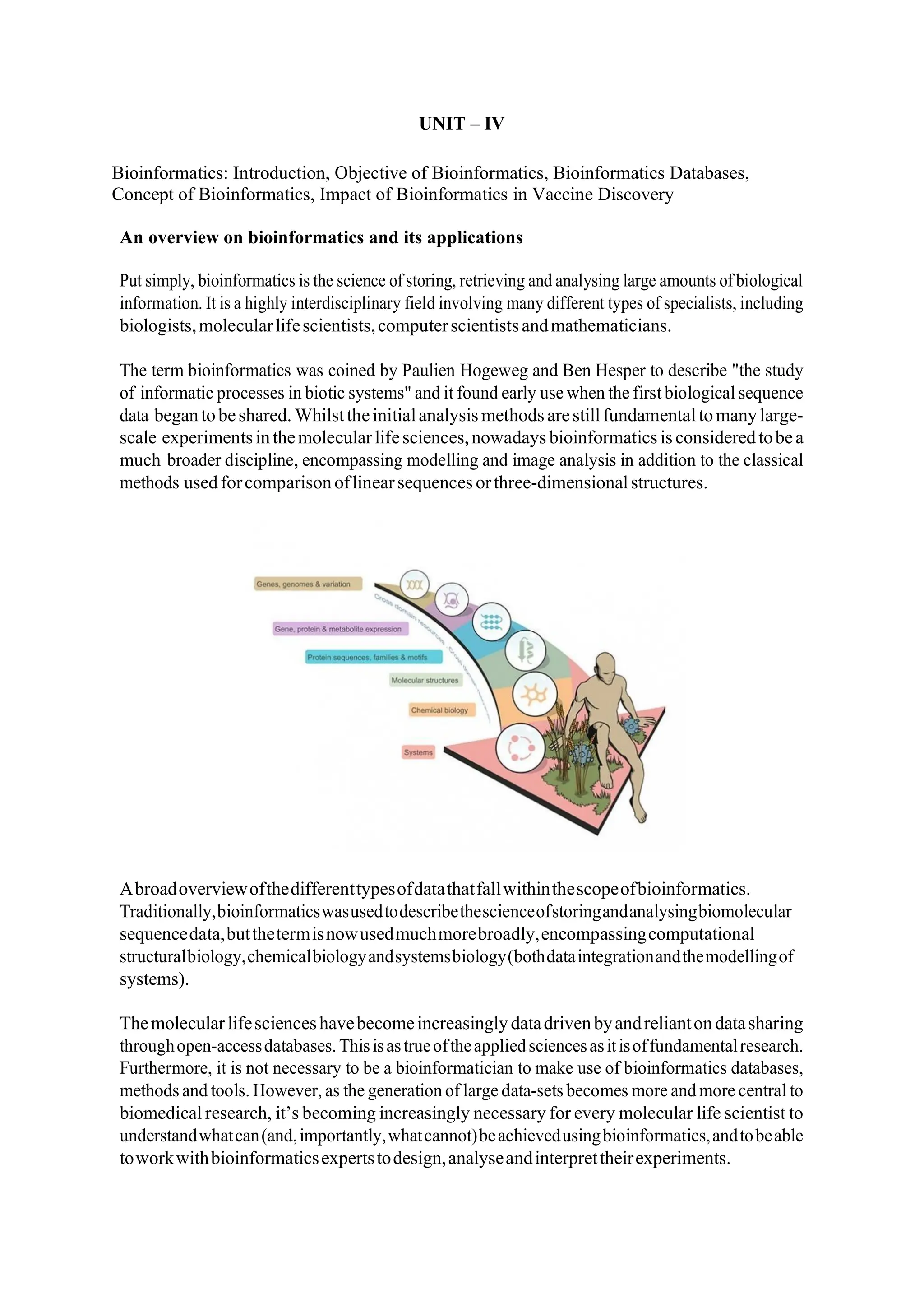 UNIT – IV
Bioinformatics: Introduction, Objective of Bioinformatics, Bioinformatics Databases,
Concept of Bioinformatics, Impact of Bioinformatics in Vaccine Discovery
An overview on bioinformatics and its applications
Put simply, bioinformatics is the science of storing, retrieving and analysing large amounts of biological
information. It is a highly interdisciplinary field involving many different types of specialists, including
biologists,molecularlifescientists,computerscientistsandmathematicians.
The term bioinformatics was coined by Paulien Hogeweg and Ben Hesper to describe "the study
of informatic processes in biotic systems" and it found early use when the first biological sequence
data begantobeshared. Whilsttheinitialanalysis methods arestillfundamentaltomanylarge-
scale experimentsinthemolecularlifesciences,nowadays bioinformatics is consideredtobea
much broader discipline, encompassing modelling and image analysis in addition to the classical
methods usedforcomparison oflinearsequences orthree-dimensionalstructures.
Abroadoverviewofthedifferenttypesofdatathatfallwithinthescopeofbioinformatics.
Traditionally,bioinformaticswasusedtodescribethescienceofstoringandanalysingbiomolecular
sequencedata,butthetermisnowusedmuchmorebroadly,encompassingcomputational
structuralbiology,chemicalbiologyandsystemsbiology(bothdataintegrationandthemodellingof
systems).
Themolecularlifescienceshavebecomeincreasinglydatadrivenbyandreliantondatasharing
throughopen-accessdatabases.Thisisastrueoftheappliedsciencesasitisoffundamentalresearch.
Furthermore, it is not necessary to be a bioinformatician to make use of bioinformatics databases,
methods and tools. However, as the generation of large data-sets becomes more and more central to
biomedical research, it’s becoming increasingly necessary for every molecular life scientist to
understandwhatcan(and,importantly,whatcannot)beachievedusingbioinformatics,andtobeable
toworkwithbioinformaticsexpertstodesign,analyseandinterprettheirexperiments.
 