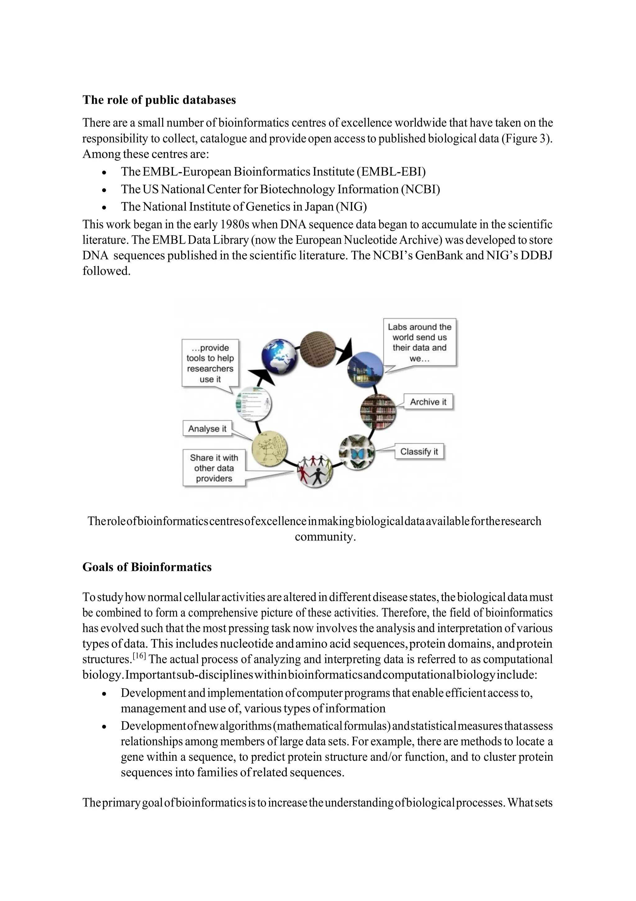 The role of public databases
There are a small number of bioinformatics centres of excellence worldwide that have taken on the
responsibility to collect, catalogue and provideopen accessto published biological data (Figure 3).
Among these centres are:
• TheEMBL-European Bioinformatics Institute (EMBL-EBI)
• TheUS NationalCenterforBiotechnology Information (NCBI)
• The National Institute of Genetics in Japan(NIG)
This work began in the early 1980s when DNA sequence data began to accumulate in the scientific
literature. The EMBLData Library (now the European NucleotideArchive) was developed to store
DNA sequences published in the scientific literature. The NCBI’s GenBank and NIG’s DDBJ
followed.
Theroleofbioinformaticscentresofexcellenceinmakingbiologicaldataavailablefortheresearch
community.
Goals of Bioinformatics
Tostudyhownormalcellularactivitiesarealteredindifferentdiseasestates,thebiologicaldatamust
be combined to form a comprehensive picture of these activities. Therefore, the field of bioinformatics
has evolved such that the most pressing task now involves the analysis and interpretation of various
types ofdata. This includes nucleotide andamino acid sequences,protein domains, andprotein
structures.[16]
The actual process of analyzing and interpreting data is referred to as computational
biology.Importantsub-disciplineswithinbioinformaticsandcomputationalbiologyinclude:
• Developmentandimplementationofcomputerprograms thatenableefficientaccess to,
management and use of, various types ofinformation
• Developmentofnewalgorithms(mathematicalformulas)andstatisticalmeasuresthatassess
relationships among members of large data sets. For example, there are methods to locate a
gene within a sequence, to predict protein structure and/or function, and to cluster protein
sequences into families ofrelated sequences.
Theprimarygoalofbioinformaticsistoincreasetheunderstandingofbiologicalprocesses.Whatsets
 