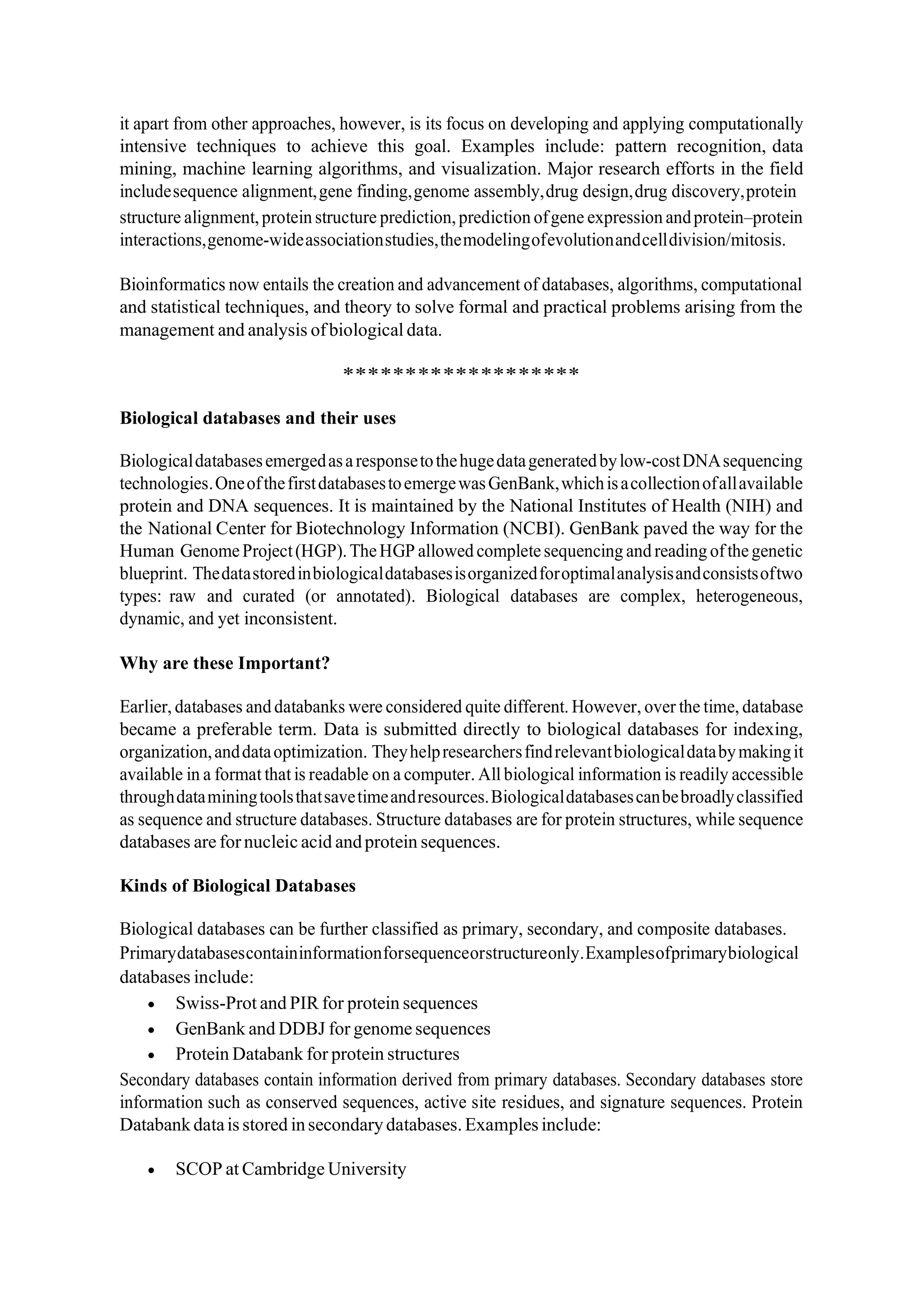 it apart from other approaches, however, is its focus on developing and applying computationally
intensive techniques to achieve this goal. Examples include: pattern recognition, data
mining, machine learning algorithms, and visualization. Major research efforts in the field
includesequence alignment,gene finding,genome assembly,drug design,drug discovery,protein
structure alignment,protein structure prediction,prediction ofgene expression andprotein–protein
interactions,genome-wideassociationstudies,themodelingofevolutionandcelldivision/mitosis.
Bioinformatics now entails the creation and advancement of databases, algorithms, computational
and statistical techniques, and theory to solve formal and practical problems arising from the
management and analysis ofbiological data.
*******************
Biological databases and their uses
Biologicaldatabasesemergedasaresponsetothehugedatageneratedbylow-costDNAsequencing
technologies.OneofthefirstdatabasestoemergewasGenBank,whichisacollectionofallavailable
protein and DNA sequences. It is maintained by the National Institutes of Health (NIH) and
the National Center for Biotechnology Information (NCBI). GenBank paved the way for the
Human GenomeProject(HGP).TheHGP allowed completesequencing and reading ofthegenetic
blueprint. Thedatastoredinbiologicaldatabasesisorganizedforoptimalanalysisandconsistsoftwo
types: raw and curated (or annotated). Biological databases are complex, heterogeneous,
dynamic, and yet inconsistent.
Why are these Important?
Earlier, databases and databanks were considered quite different. However, over the time, database
became a preferable term. Data is submitted directly to biological databases for indexing,
organization,anddataoptimization. Theyhelpresearchersfindrelevantbiologicaldatabymakingit
available in a format that is readable on a computer. All biological information is readily accessible
throughdataminingtoolsthatsavetimeandresources.Biologicaldatabasescanbebroadlyclassified
as sequence and structure databases. Structure databases are for protein structures, while sequence
databases are fornucleic acid andprotein sequences.
Kinds of Biological Databases
Biological databases can be further classified as primary, secondary, and composite databases.
Primarydatabasescontaininformationforsequenceorstructureonly.Examplesofprimarybiological
databases include:
• Swiss-Prot and PIR for protein sequences
• GenBank and DDBJ for genome sequences
• Protein Databank for protein structures
Secondary databases contain information derived from primary databases. Secondary databases store
information such as conserved sequences, active site residues, and signature sequences. Protein
Databank datais stored insecondary databases. Examples include:
• SCOP at Cambridge University
 