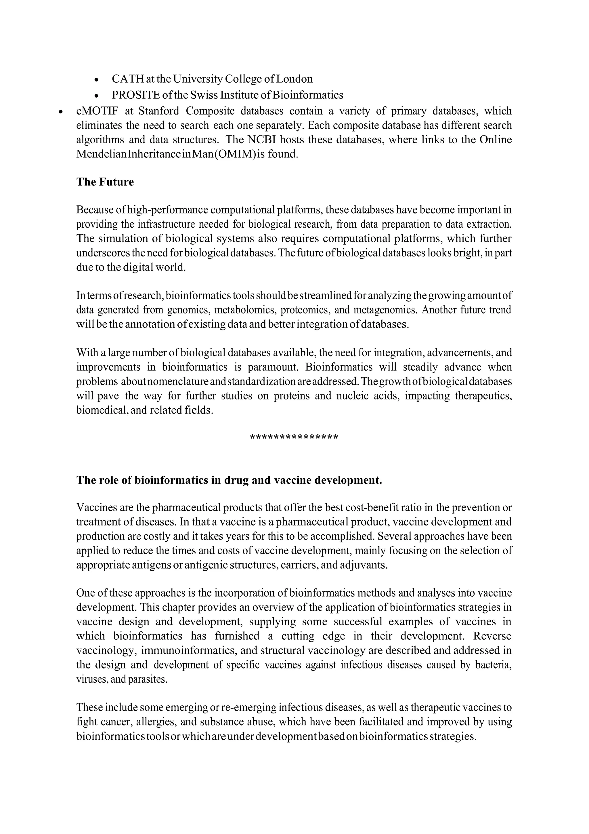 • CATH at the University College of London
• PROSITE ofthe Swiss Institute ofBioinformatics
• eMOTIF at Stanford Composite databases contain a variety of primary databases, which
eliminates the need to search each one separately. Each composite database has different search
algorithms and data structures. The NCBI hosts these databases, where links to the Online
MendelianInheritanceinMan(OMIM)is found.
The Future
Because of high-performance computational platforms, these databases have become important in
providing the infrastructure needed for biological research, from data preparation to data extraction.
The simulation of biological systems also requires computational platforms, which further
underscorestheneedforbiologicaldatabases.Thefutureofbiologicaldatabases looksbright,inpart
due to the digital world.
Intermsofresearch,bioinformaticstoolsshouldbestreamlinedforanalyzingthegrowingamountof
data generated from genomics, metabolomics, proteomics, and metagenomics. Another future trend
willbetheannotation ofexistingdataandbetterintegrationofdatabases.
With a large number of biological databases available, the need for integration, advancements, and
improvements in bioinformatics is paramount. Bioinformatics will steadily advance when
problems aboutnomenclatureandstandardizationareaddressed.Thegrowthofbiologicaldatabases
will pave the way for further studies on proteins and nucleic acids, impacting therapeutics,
biomedical,and related fields.
***************
The role of bioinformatics in drug and vaccine development.
Vaccines are the pharmaceutical products that offer the best cost‐benefit ratio in the prevention or
treatment of diseases. In that a vaccine is a pharmaceutical product, vaccine development and
production are costly and it takes years for this to be accomplished. Several approaches have been
applied to reduce the times and costs of vaccine development, mainly focusing on the selection of
appropriateantigensorantigenicstructures, carriers,andadjuvants.
One of these approaches is the incorporation of bioinformatics methods and analyses into vaccine
development. This chapter provides an overview of the application of bioinformatics strategies in
vaccine design and development, supplying some successful examples of vaccines in
which bioinformatics has furnished a cutting edge in their development. Reverse
vaccinology, immunoinformatics, and structural vaccinology are described and addressed in
the design and development of specific vaccines against infectious diseases caused by bacteria,
viruses, and parasites.
These include some emerging or re‐emerging infectious diseases,as well as therapeuticvaccines to
fight cancer, allergies, and substance abuse, which have been facilitated and improved by using
bioinformaticstoolsorwhichareunderdevelopmentbasedonbioinformaticsstrategies.
 