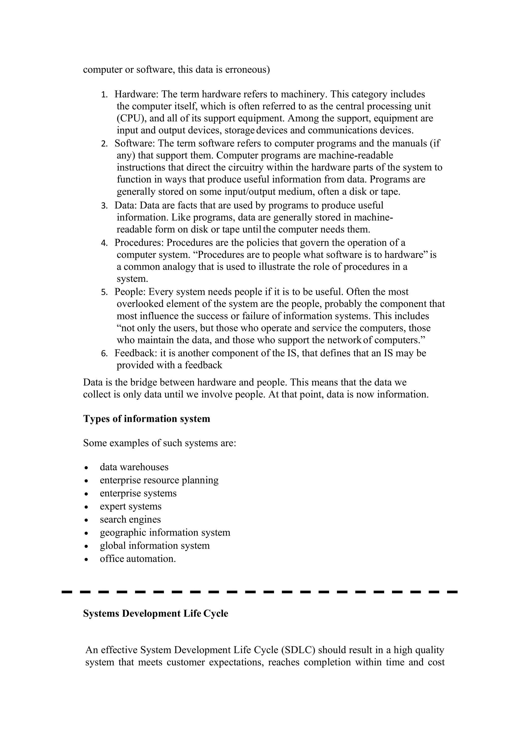 computer or software, this data is erroneous)
1. Hardware: The term hardware refers to machinery. This category includes
the computer itself, which is often referred to as the central processing unit
(CPU), and all of its support equipment. Among the support, equipment are
input and output devices, storagedevices and communications devices.
2. Software: The term software refers to computer programs and the manuals (if
any) that support them. Computer programs are machine-readable
instructions that direct the circuitry within the hardware parts of the system to
function in ways that produce useful information from data. Programs are
generally stored on some input/output medium, often a disk or tape.
3. Data: Data are facts that are used by programs to produce useful
information. Like programs, data are generally stored in machine-
readable form on disk or tape untilthe computer needs them.
4. Procedures: Procedures are the policies that govern the operation of a
computer system. “Procedures are to people what software is to hardware” is
a common analogy that is used to illustrate the role of procedures in a
system.
5. People: Every system needs people if it is to be useful. Often the most
overlooked element of the system are the people, probably the component that
most influence the success or failure of information systems. This includes
“not only the users, but those who operate and service the computers, those
who maintain the data, and those who support the networkof computers.”
6. Feedback: it is another component of the IS, that defines that an IS may be
provided with a feedback
Data is the bridge between hardware and people. This means that the data we
collect is only data until we involve people. At that point, data is now information.
Types of information system
Some examples of such systems are:
• data warehouses
• enterprise resource planning
• enterprise systems
• expert systems
• search engines
• geographic information system
• global information system
• office automation.
Systems Development Life Cycle
An effective System Development Life Cycle (SDLC) should result in a high quality
system that meets customer expectations, reaches completion within time and cost
 