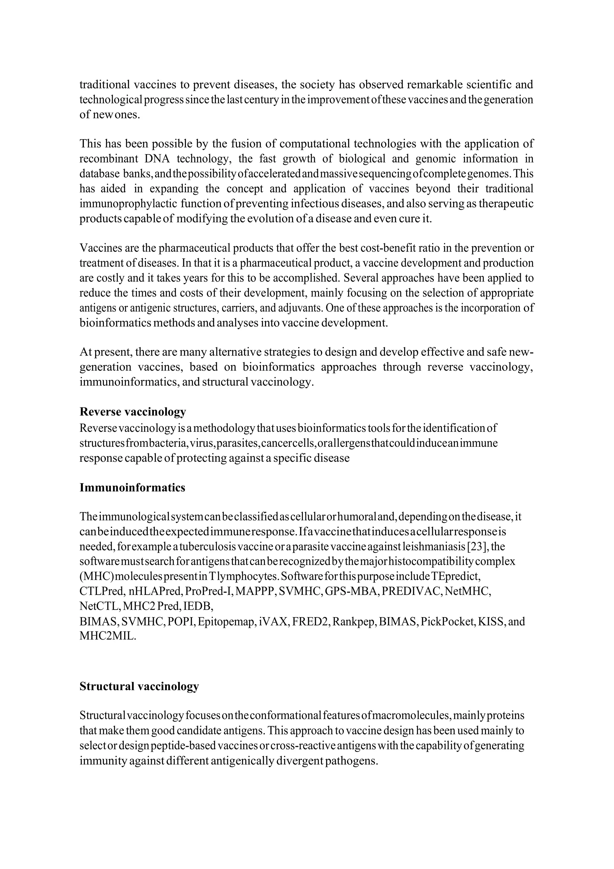 traditional vaccines to prevent diseases, the society has observed remarkable scientific and
technologicalprogresssincethelastcenturyintheimprovementofthesevaccinesandthegeneration
of newones.
This has been possible by the fusion of computational technologies with the application of
recombinant DNA technology, the fast growth of biological and genomic information in
database banks,andthepossibilityofacceleratedandmassivesequencingofcompletegenomes.This
has aided in expanding the concept and application of vaccines beyond their traditional
immunoprophylactic functionofpreventing infectious diseases,andalso servingas therapeutic
productscapableof modifying the evolution ofa disease and even cure it.
Vaccines are the pharmaceutical products that offer the best cost‐benefit ratio in the prevention or
treatment of diseases. In that it is a pharmaceutical product, a vaccine development and production
are costly and it takes years for this to be accomplished. Several approaches have been applied to
reduce the times and costs of their development, mainly focusing on the selection of appropriate
antigens or antigenic structures, carriers, and adjuvants. One of these approaches is the incorporation of
bioinformatics methods andanalyses intovaccine development.
At present, there are many alternative strategies to design and develop effective and safe new‐
generation vaccines, based on bioinformatics approaches through reverse vaccinology,
immunoinformatics, and structural vaccinology.
Reverse vaccinology
Reversevaccinologyisamethodologythatusesbioinformaticstoolsfortheidentificationof
structuresfrombacteria,virus,parasites,cancercells,orallergensthatcouldinduceanimmune
responsecapableof protecting againsta specific disease
Immunoinformatics
Theimmunologicalsystemcanbeclassifiedascellularorhumoraland,dependingonthedisease,it
canbeinducedtheexpectedimmuneresponse.Ifavaccinethatinducesacellularresponseis
needed,forexampleatuberculosisvaccineoraparasitevaccineagainstleishmaniasis[23],the
softwaremustsearchforantigensthatcanberecognizedbythemajorhistocompatibilitycomplex
(MHC)moleculespresentinTlymphocytes.SoftwareforthispurposeincludeTEpredict,
CTLPred, nHLAPred,ProPred‐I,MAPPP,SVMHC,GPS‐MBA,PREDIVAC,NetMHC,
NetCTL,MHC2Pred,IEDB,
BIMAS,SVMHC,POPI,Epitopemap,iVAX,FRED2,Rankpep,BIMAS,PickPocket,KISS,and
MHC2MIL.
Structural vaccinology
Structuralvaccinologyfocusesontheconformationalfeaturesofmacromolecules,mainlyproteins
that makethemgood candidate antigens.This approach tovaccinedesign hasbeen used mainly to
selectordesignpeptide‐basedvaccinesorcross‐reactiveantigenswiththecapabilityofgenerating
immunityagainstdifferent antigenically divergentpathogens.
 