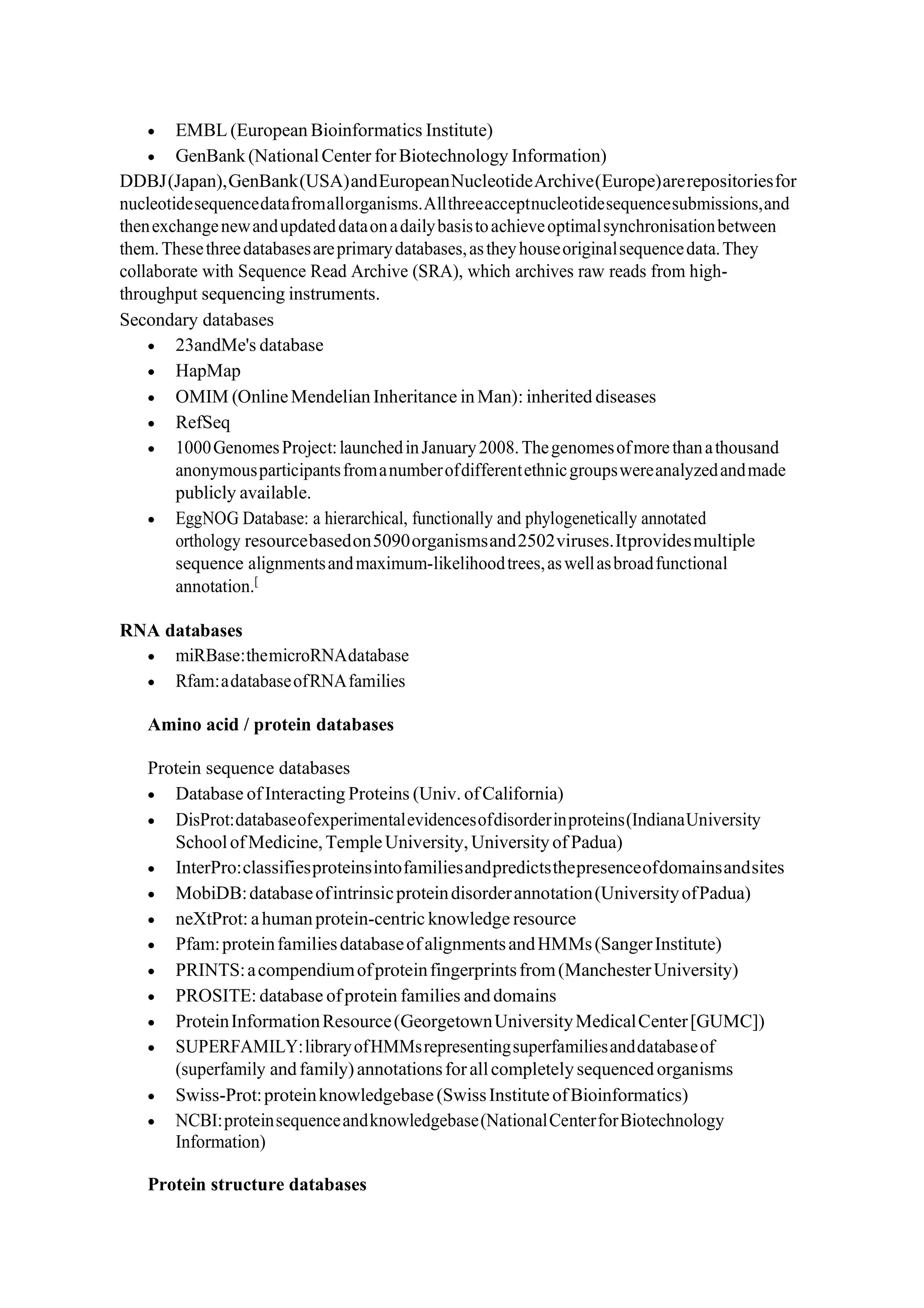 • EMBL (European Bioinformatics Institute)
• GenBank(NationalCenter forBiotechnology Information)
DDBJ(Japan),GenBank(USA)andEuropeanNucleotideArchive(Europe)arerepositoriesfor
nucleotidesequencedatafromallorganisms.Allthreeacceptnucleotidesequencesubmissions,and
thenexchangenewandupdateddataonadailybasistoachieveoptimalsynchronisationbetween
them.Thesethreedatabasesareprimarydatabases,astheyhouseoriginalsequencedata.They
collaborate with Sequence Read Archive (SRA), which archives raw reads from high-
throughput sequencing instruments.
Secondary databases
• 23andMe's database
• HapMap
• OMIM (OnlineMendelian Inheritance inMan): inherited diseases
• RefSeq
• 1000GenomesProject:launchedinJanuary2008.Thegenomesofmorethanathousand
anonymousparticipantsfromanumberofdifferentethnicgroupswereanalyzedandmade
publicly available.
• EggNOG Database: a hierarchical, functionally and phylogenetically annotated
orthology resourcebasedon5090organismsand2502viruses.Itprovidesmultiple
sequence alignmentsandmaximum-likelihoodtrees,aswellasbroadfunctional
annotation.[
RNA databases
• miRBase:themicroRNAdatabase
• Rfam:adatabaseofRNAfamilies
Amino acid / protein databases
Protein sequence databases
• Database ofInteracting Proteins (Univ. ofCalifornia)
• DisProt:databaseofexperimentalevidencesofdisorderinproteins(IndianaUniversity
SchoolofMedicine,TempleUniversity, Universityof Padua)
• InterPro:classifiesproteinsintofamiliesandpredictsthepresenceofdomainsandsites
• MobiDB:databaseofintrinsicproteindisorderannotation(UniversityofPadua)
• neXtProt: ahumanprotein-centric knowledge resource
• Pfam:proteinfamiliesdatabaseofalignmentsandHMMs(SangerInstitute)
• PRINTS:acompendiumofproteinfingerprintsfrom(ManchesterUniversity)
• PROSITE: database ofprotein families anddomains
• ProteinInformationResource(GeorgetownUniversityMedicalCenter[GUMC])
• SUPERFAMILY:libraryofHMMsrepresentingsuperfamiliesanddatabaseof
(superfamily andfamily)annotationsforallcompletely sequenced organisms
• Swiss-Prot:proteinknowledgebase(SwissInstituteofBioinformatics)
• NCBI:proteinsequenceandknowledgebase(NationalCenterforBiotechnology
Information)
Protein structure databases
 