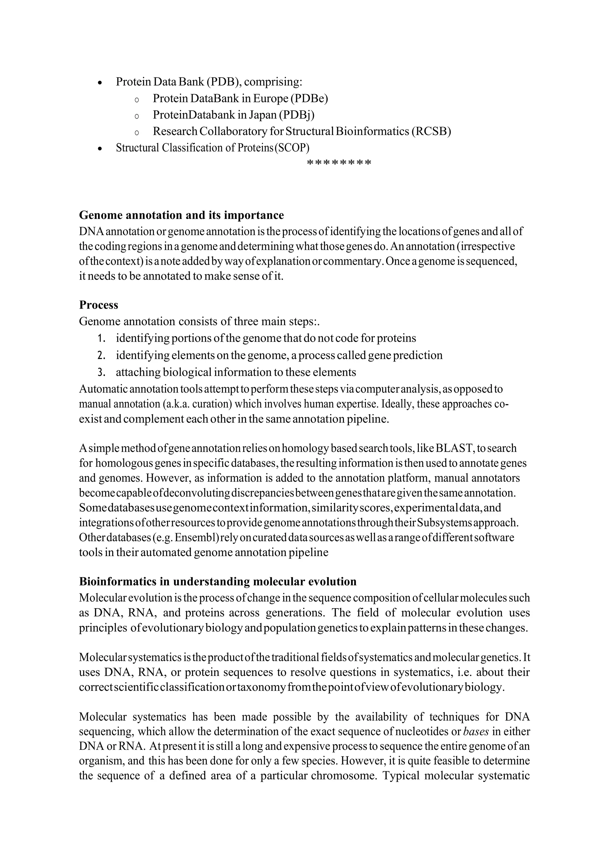 • Protein Data Bank (PDB), comprising:
o Protein DataBank in Europe (PDBe)
o ProteinDatabank in Japan (PDBj)
o ResearchCollaboratoryforStructuralBioinformatics (RCSB)
• Structural Classification of Proteins(SCOP)
********
Genome annotation and its importance
DNAannotationorgenomeannotationistheprocessofidentifyingthelocationsofgenesandallof
thecodingregionsinagenomeanddeterminingwhatthosegenesdo.Anannotation(irrespective
ofthecontext)isanoteaddedbywayofexplanationorcommentary.Onceagenomeissequenced,
it needs to be annotated to make sense of it.
Process
Genome annotation consists of three main steps:.
1. identifyingportions ofthe genomethatdonotcode for proteins
2. identifyingelementsonthegenome,aprocesscalledgeneprediction
3. attaching biological information to these elements
Automaticannotationtoolsattempttoperformthesestepsviacomputeranalysis,asopposedto
manual annotation (a.k.a. curation) which involves human expertise. Ideally, these approaches co-
existandcomplement eachotherinthe sameannotation pipeline.
Asimplemethodofgeneannotationreliesonhomologybasedsearchtools,likeBLAST,tosearch
for homologousgenesinspecificdatabases,theresultinginformationisthenusedtoannotategenes
and genomes. However, as information is added to the annotation platform, manual annotators
becomecapableofdeconvolutingdiscrepanciesbetweengenesthataregiventhesameannotation.
Somedatabasesusegenomecontextinformation,similarityscores,experimentaldata,and
integrationsofotherresourcestoprovidegenomeannotationsthroughtheirSubsystemsapproach.
Otherdatabases(e.g.Ensembl)relyoncurateddatasourcesaswellasarangeofdifferentsoftware
tools in theirautomated genome annotation pipeline
Bioinformatics in understanding molecular evolution
Molecularevolutionistheprocessofchangeinthesequencecompositionofcellularmoleculessuch
as DNA, RNA, and proteins across generations. The field of molecular evolution uses
principles ofevolutionarybiologyandpopulationgeneticstoexplainpatternsinthesechanges.
Molecularsystematicsistheproductofthetraditionalfieldsofsystematicsandmoleculargenetics.It
uses DNA, RNA, or protein sequences to resolve questions in systematics, i.e. about their
correctscientificclassificationortaxonomyfromthepointofviewofevolutionarybiology.
Molecular systematics has been made possible by the availability of techniques for DNA
sequencing, which allow the determination of the exact sequence of nucleotides or bases in either
DNA or RNA. Atpresentit isstill along andexpensive processto sequence theentiregenomeofan
organism, and this has been done for only a few species. However, it is quite feasible to determine
the sequence of a defined area of a particular chromosome. Typical molecular systematic
 
