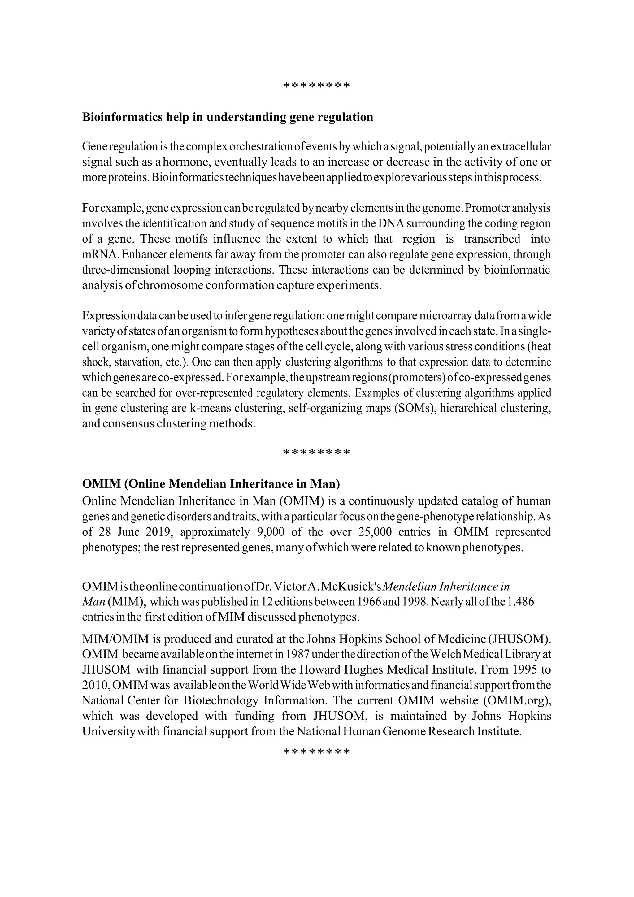 ********
Bioinformatics help in understanding gene regulation
Generegulationis thecomplexorchestrationofeventsbywhichasignal,potentiallyanextracellular
signal such as ahormone, eventually leads to an increase or decrease in the activity of one or
moreproteins.Bioinformaticstechniqueshavebeenappliedtoexplorevariousstepsinthisprocess.
Forexample,geneexpressioncanberegulatedbynearby elementsinthegenome.Promoteranalysis
involves the identification and study of sequence motifs in the DNA surrounding the coding region
of a gene. These motifs influence the extent to which that region is transcribed into
mRNA.Enhancerelements far away from the promoter can also regulate gene expression, through
three-dimensional looping interactions. These interactions can be determined by bioinformatic
analysis ofchromosome conformation capture experiments.
Expressiondatacanbeusedtoinfergeneregulation:onemightcompare microarray datafromawide
varietyofstatesofanorganismtoformhypothesesaboutthegenesinvolvedineachstate.Inasingle-
cellorganism,one might compare stages ofthe cellcycle, along with various stress conditions (heat
shock, starvation, etc.). One can then apply clustering algorithms to that expression data to determine
whichgenesareco-expressed.Forexample,theupstreamregions(promoters)ofco-expressedgenes
can be searched for over-represented regulatory elements. Examples of clustering algorithms applied
in gene clustering are k-means clustering, self-organizing maps (SOMs), hierarchical clustering,
and consensus clustering methods.
********
OMIM (Online Mendelian Inheritance in Man)
Online Mendelian Inheritance in Man (OMIM) is a continuously updated catalog of human
genesandgeneticdisordersandtraits,withaparticularfocusonthegene-phenotyperelationship.As
of 28 June 2019, approximately 9,000 of the over 25,000 entries in OMIM represented
phenotypes; therestrepresented genes,manyofwhich wererelated toknownphenotypes.
OMIMistheonlinecontinuationofDr.VictorA.McKusick'sMendelian Inheritance in
Man (MIM), whichwaspublishedin12editionsbetween1966and1998.Nearlyallofthe1,486
entriesinthe first edition of MIM discussed phenotypes.
MIM/OMIM is produced and curated at the Johns Hopkins School of Medicine (JHUSOM).
OMIM becameavailableontheinternetin1987underthedirectionoftheWelchMedicalLibrary at
JHUSOM with financial support from the Howard Hughes Medical Institute. From 1995 to
2010,OMIMwas availableontheWorldWideWebwithinformaticsandfinancialsupportfromthe
National Center for Biotechnology Information. The current OMIM website (OMIM.org),
which was developed with funding from JHUSOM, is maintained by Johns Hopkins
Universitywith financial support from the National Human Genome Research Institute.
********
 
