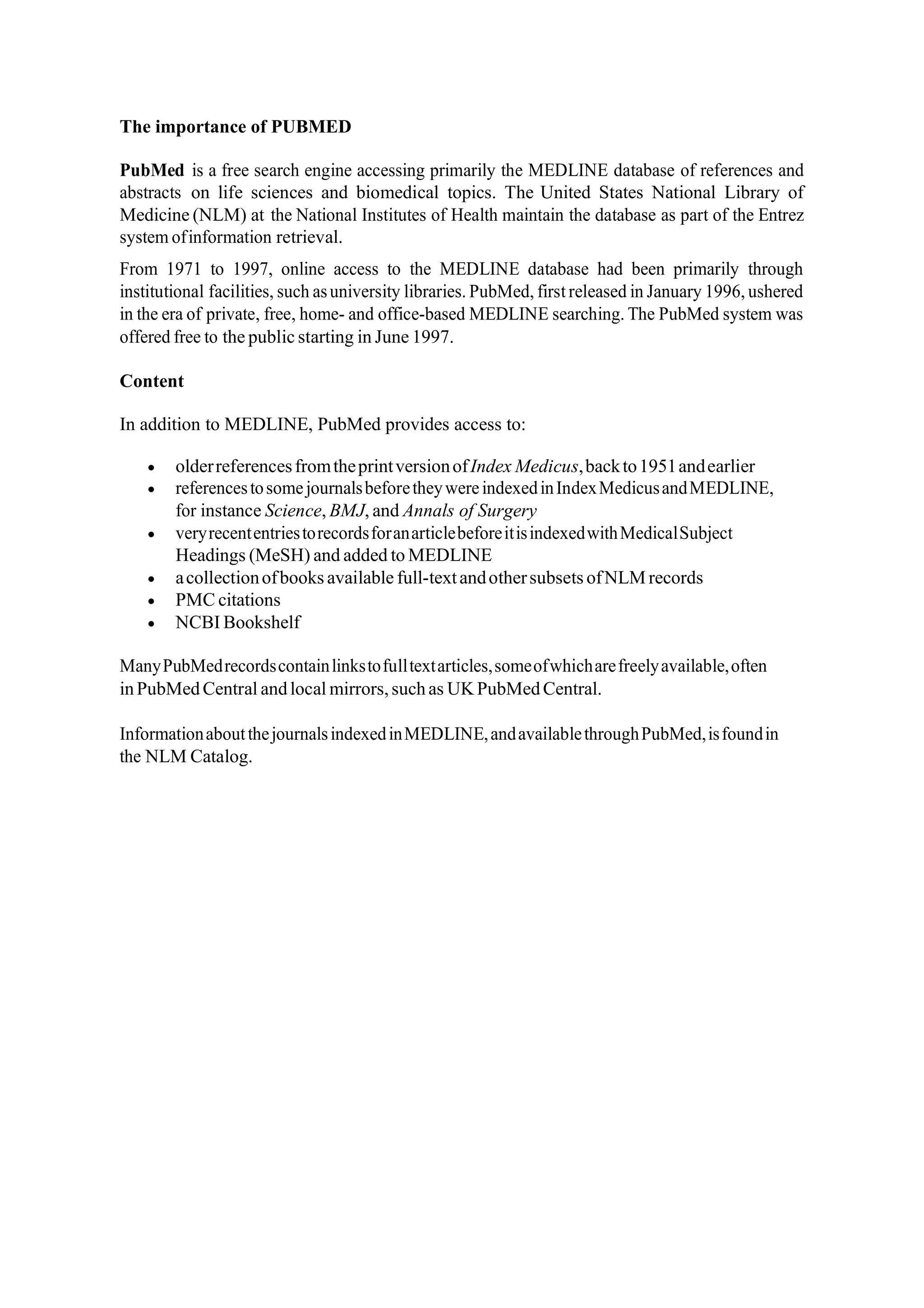 The importance of PUBMED
PubMed is a free search engine accessing primarily the MEDLINE database of references and
abstracts on life sciences and biomedical topics. The United States National Library of
Medicine (NLM) at the National Institutes of Health maintain the database as part of the Entrez
system ofinformation retrieval.
From 1971 to 1997, online access to the MEDLINE database had been primarily through
institutional facilities, such asuniversity libraries. PubMed, first released in January 1996, ushered
in the era of private, free, home- and office-based MEDLINE searching. The PubMed system was
offered free to the public starting in June 1997.
Content
In addition to MEDLINE, PubMed provides access to:
• olderreferencesfromtheprintversionofIndex Medicus,backto1951andearlier
• referencestosomejournalsbeforetheywereindexedinIndexMedicusandMEDLINE,
for instance Science, BMJ, and Annals of Surgery
• veryrecententriestorecordsforanarticlebeforeitisindexedwithMedicalSubject
Headings (MeSH) and added to MEDLINE
• acollectionofbooks available full-textandothersubsets ofNLM records
• PMC citations
• NCBI Bookshelf
ManyPubMedrecordscontainlinkstofulltextarticles,someofwhicharefreelyavailable,often
inPubMedCentral andlocal mirrors,suchas UK PubMedCentral.
InformationaboutthejournalsindexedinMEDLINE,andavailablethroughPubMed,isfoundin
the NLM Catalog.
 