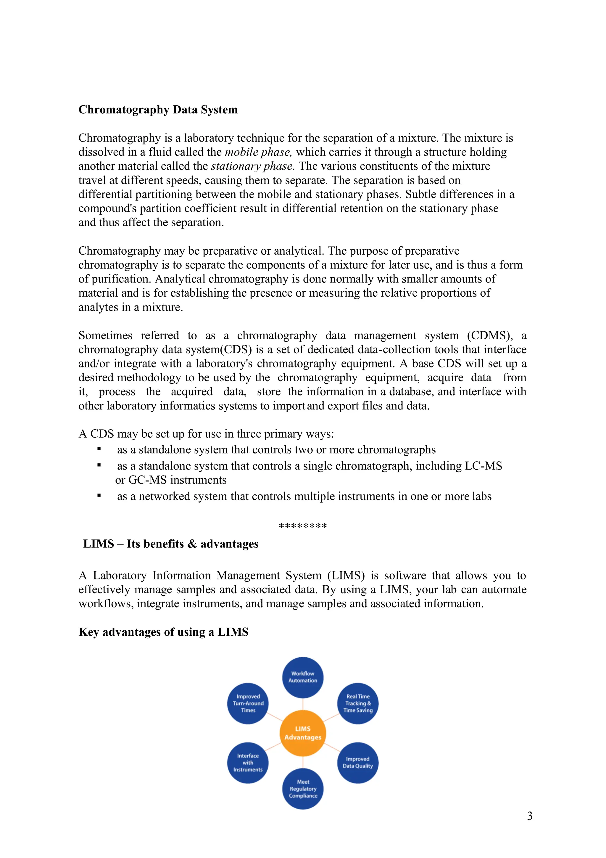 3
Chromatography Data System
Chromatography is a laboratory technique for the separation of a mixture. The mixture is
dissolved in a fluid called the mobile phase, which carries it through a structure holding
another material called the stationary phase. The various constituents of the mixture
travel at different speeds, causing them to separate. The separation is based on
differential partitioning between the mobile and stationary phases. Subtle differences in a
compound's partition coefficient result in differential retention on the stationary phase
and thus affect the separation.
Chromatography may be preparative or analytical. The purpose of preparative
chromatography is to separate the components of a mixture for later use, and is thus a form
of purification. Analytical chromatography is done normally with smaller amounts of
material and is for establishing the presence or measuring the relative proportions of
analytes in a mixture.
Sometimes referred to as a chromatography data management system (CDMS), a
chromatography data system(CDS) is a set of dedicated data-collection tools that interface
and/or integrate with a laboratory's chromatography equipment. A base CDS will set up a
desired methodology to be used by the chromatography equipment, acquire data from
it, process the acquired data, store the information in a database, and interface with
other laboratory informatics systems to importand export files and data.
A CDS may be set up for use in three primary ways:
as a standalone system that controls two or more chromatographs
as a standalone system that controls a single chromatograph, including LC-MS
or GC-MS instruments
as a networked system that controls multiple instruments in one or more labs
********
LIMS – Its benefits & advantages
A Laboratory Information Management System (LIMS) is software that allows you to
effectively manage samples and associated data. By using a LIMS, your lab can automate
workflows, integrate instruments, and manage samples and associated information.
Key advantages of using a LIMS
 