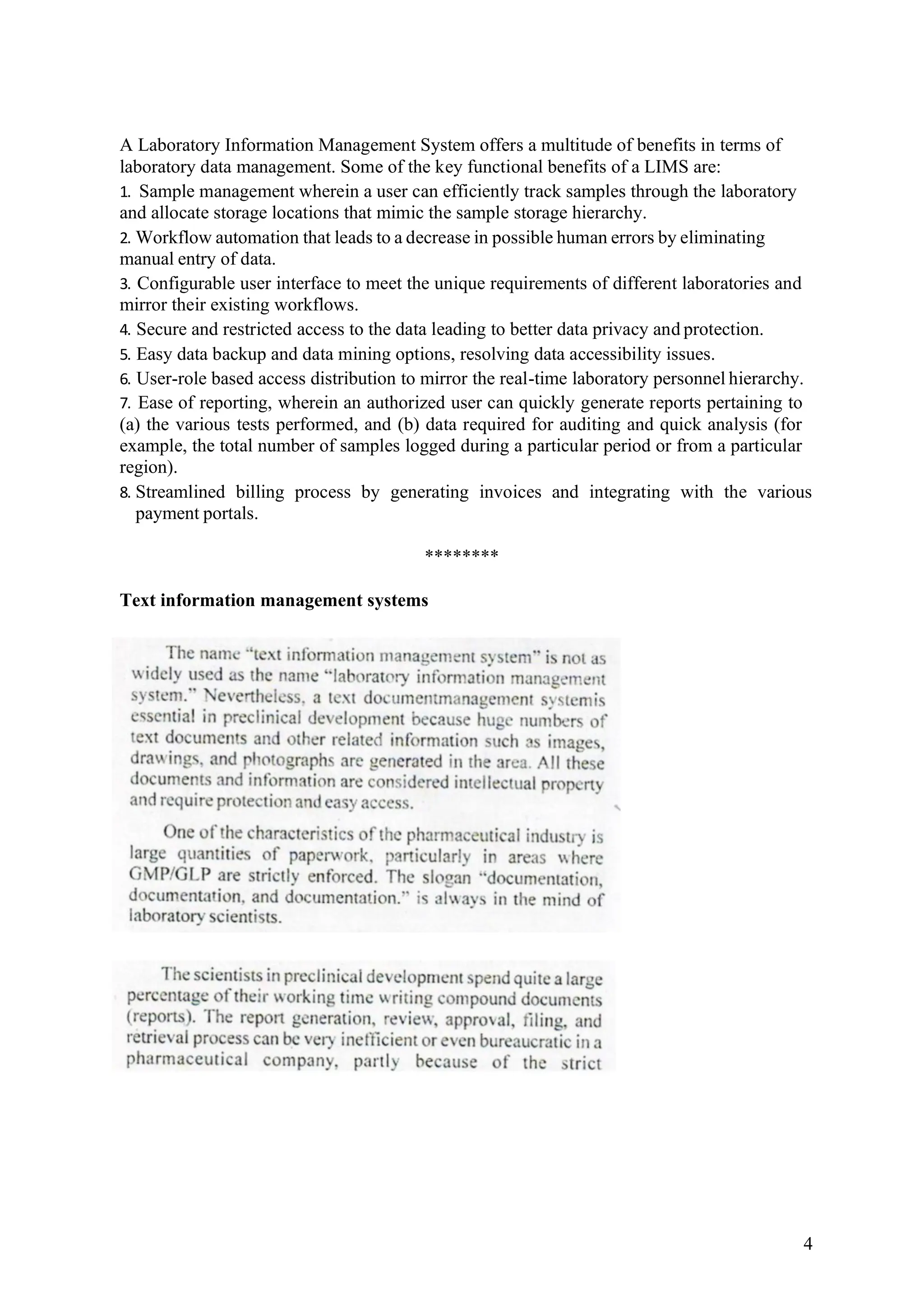 4
A Laboratory Information Management System offers a multitude of benefits in terms of
laboratory data management. Some of the key functional benefits of a LIMS are:
1. Sample management wherein a user can efficiently track samples through the laboratory
and allocate storage locations that mimic the sample storage hierarchy.
2. Workflow automation that leads to a decrease in possible human errors by eliminating
manual entry of data.
3. Configurable user interface to meet the unique requirements of different laboratories and
mirror their existing workflows.
4. Secure and restricted access to the data leading to better data privacy and protection.
5. Easy data backup and data mining options, resolving data accessibility issues.
6. User-role based access distribution to mirror the real-time laboratory personnel hierarchy.
7. Ease of reporting, wherein an authorized user can quickly generate reports pertaining to
(a) the various tests performed, and (b) data required for auditing and quick analysis (for
example, the total number of samples logged during a particular period or from a particular
region).
8. Streamlined billing process by generating invoices and integrating with the various
payment portals.
********
Text information management systems
 