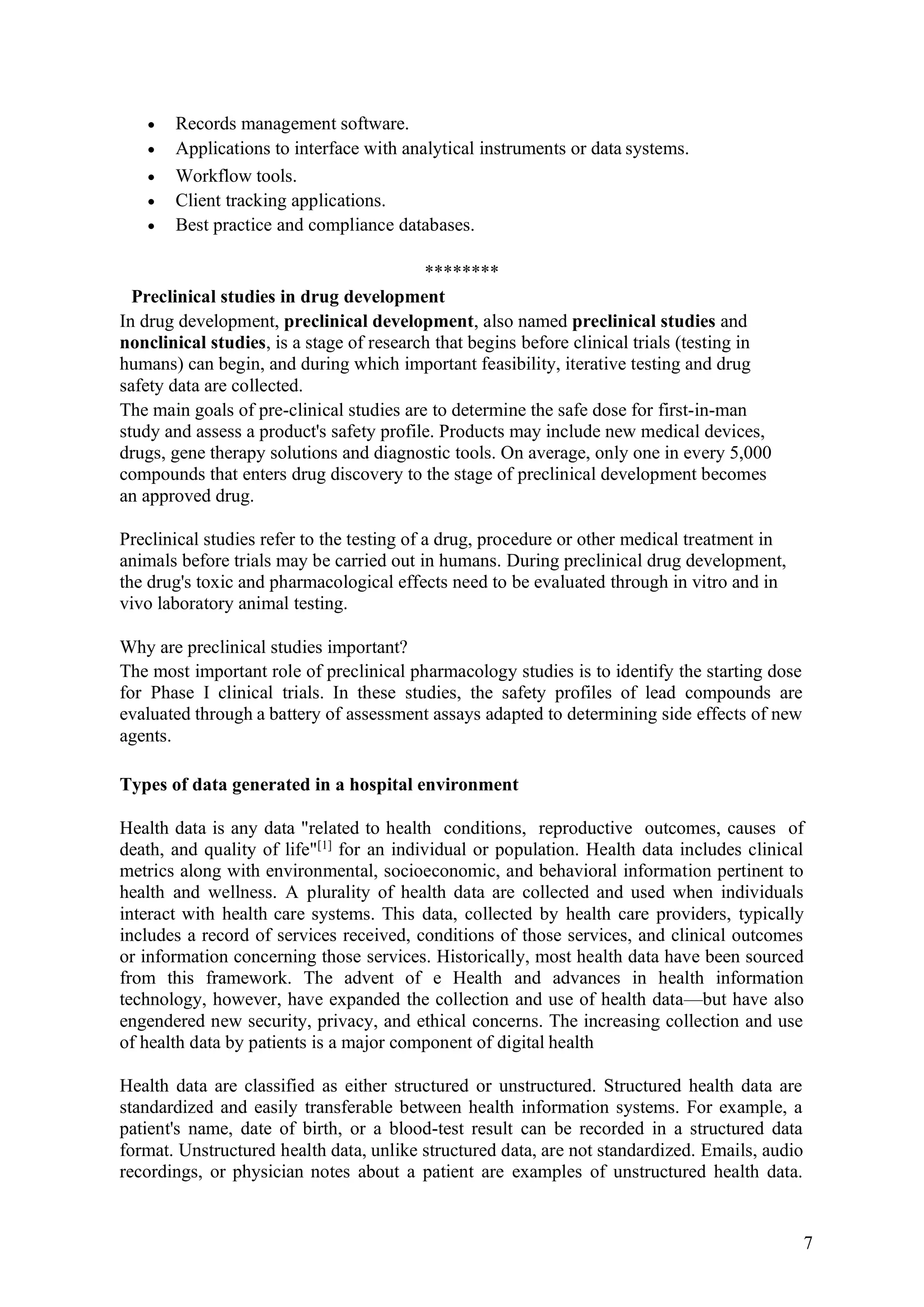 7
• Records management software.
• Applications to interface with analytical instruments or data systems.
• Workflow tools.
• Client tracking applications.
• Best practice and compliance databases.
********
Preclinical studies in drug development
In drug development, preclinical development, also named preclinical studies and
nonclinical studies, is a stage of research that begins before clinical trials (testing in
humans) can begin, and during which important feasibility, iterative testing and drug
safety data are collected.
The main goals of pre-clinical studies are to determine the safe dose for first-in-man
study and assess a product's safety profile. Products may include new medical devices,
drugs, gene therapy solutions and diagnostic tools. On average, only one in every 5,000
compounds that enters drug discovery to the stage of preclinical development becomes
an approved drug.
Preclinical studies refer to the testing of a drug, procedure or other medical treatment in
animals before trials may be carried out in humans. During preclinical drug development,
the drug's toxic and pharmacological effects need to be evaluated through in vitro and in
vivo laboratory animal testing.
Why are preclinical studies important?
The most important role of preclinical pharmacology studies is to identify the starting dose
for Phase I clinical trials. In these studies, the safety profiles of lead compounds are
evaluated through a battery of assessment assays adapted to determining side effects of new
agents.
Types of data generated in a hospital environment
Health data is any data "related to health conditions, reproductive outcomes, causes of
death, and quality of life"[1]
for an individual or population. Health data includes clinical
metrics along with environmental, socioeconomic, and behavioral information pertinent to
health and wellness. A plurality of health data are collected and used when individuals
interact with health care systems. This data, collected by health care providers, typically
includes a record of services received, conditions of those services, and clinical outcomes
or information concerning those services. Historically, most health data have been sourced
from this framework. The advent of e Health and advances in health information
technology, however, have expanded the collection and use of health data—but have also
engendered new security, privacy, and ethical concerns. The increasing collection and use
of health data by patients is a major component of digital health
Health data are classified as either structured or unstructured. Structured health data are
standardized and easily transferable between health information systems. For example, a
patient's name, date of birth, or a blood-test result can be recorded in a structured data
format. Unstructured health data, unlike structured data, are not standardized. Emails, audio
recordings, or physician notes about a patient are examples of unstructured health data.
 