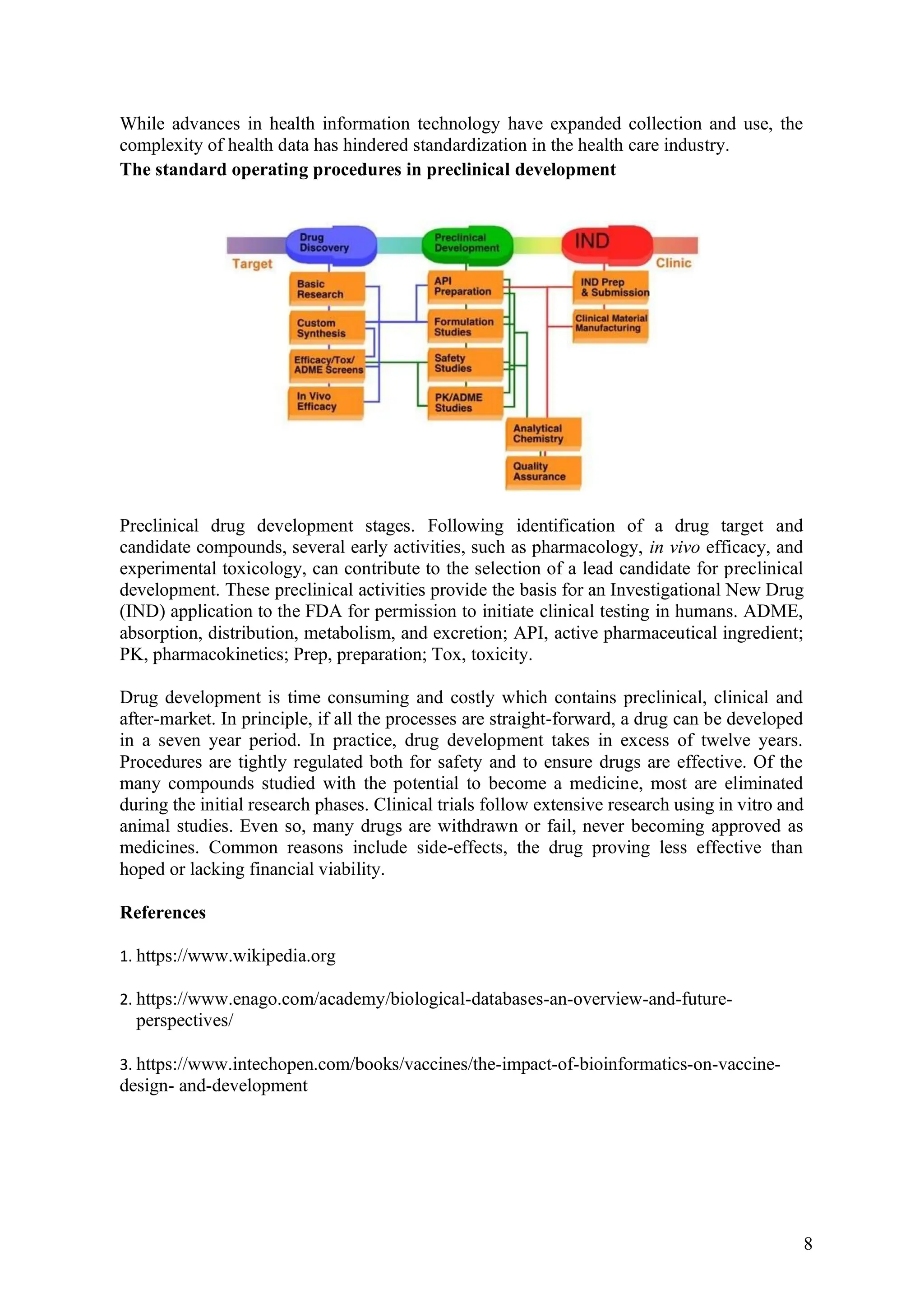 8
While advances in health information technology have expanded collection and use, the
complexity of health data has hindered standardization in the health care industry.
The standard operating procedures in preclinical development
Preclinical drug development stages. Following identification of a drug target and
candidate compounds, several early activities, such as pharmacology, in vivo efficacy, and
experimental toxicology, can contribute to the selection of a lead candidate for preclinical
development. These preclinical activities provide the basis for an Investigational New Drug
(IND) application to the FDA for permission to initiate clinical testing in humans. ADME,
absorption, distribution, metabolism, and excretion; API, active pharmaceutical ingredient;
PK, pharmacokinetics; Prep, preparation; Tox, toxicity.
Drug development is time consuming and costly which contains preclinical, clinical and
after-market. In principle, if all the processes are straight-forward, a drug can be developed
in a seven year period. In practice, drug development takes in excess of twelve years.
Procedures are tightly regulated both for safety and to ensure drugs are effective. Of the
many compounds studied with the potential to become a medicine, most are eliminated
during the initial research phases. Clinical trials follow extensive research using in vitro and
animal studies. Even so, many drugs are withdrawn or fail, never becoming approved as
medicines. Common reasons include side-effects, the drug proving less effective than
hoped or lacking financial viability.
References
1. https://www.wikipedia.org
2. https://www.enago.com/academy/biological-databases-an-overview-and-future-
perspectives/
3. https://www.intechopen.com/books/vaccines/the-impact-of-bioinformatics-on-vaccine-
design- and-development
 