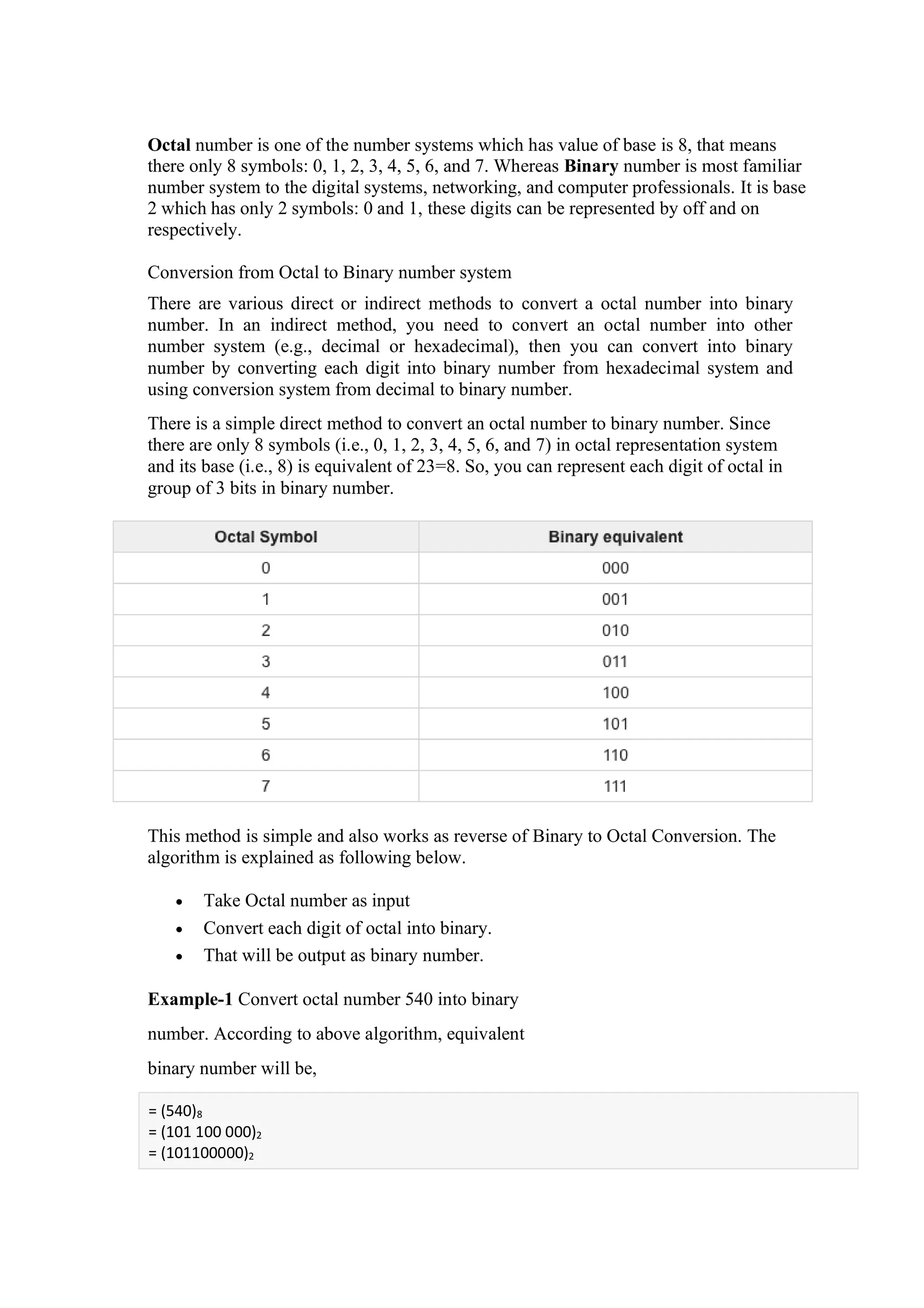 Octal number is one of the number systems which has value of base is 8, that means
there only 8 symbols: 0, 1, 2, 3, 4, 5, 6, and 7. Whereas Binary number is most familiar
number system to the digital systems, networking, and computer professionals. It is base
2 which has only 2 symbols: 0 and 1, these digits can be represented by off and on
respectively.
Conversion from Octal to Binary number system
There are various direct or indirect methods to convert a octal number into binary
number. In an indirect method, you need to convert an octal number into other
number system (e.g., decimal or hexadecimal), then you can convert into binary
number by converting each digit into binary number from hexadecimal system and
using conversion system from decimal to binary number.
There is a simple direct method to convert an octal number to binary number. Since
there are only 8 symbols (i.e., 0, 1, 2, 3, 4, 5, 6, and 7) in octal representation system
and its base (i.e., 8) is equivalent of 23=8. So, you can represent each digit of octal in
group of 3 bits in binary number.
This method is simple and also works as reverse of Binary to Octal Conversion. The
algorithm is explained as following below.
• Take Octal number as input
• Convert each digit of octal into binary.
• That will be output as binary number.
Example-1 Convert octal number 540 into binary
number. According to above algorithm, equivalent
binary number will be,
= (540)8
= (101 100 000)2
= (101100000)2
 