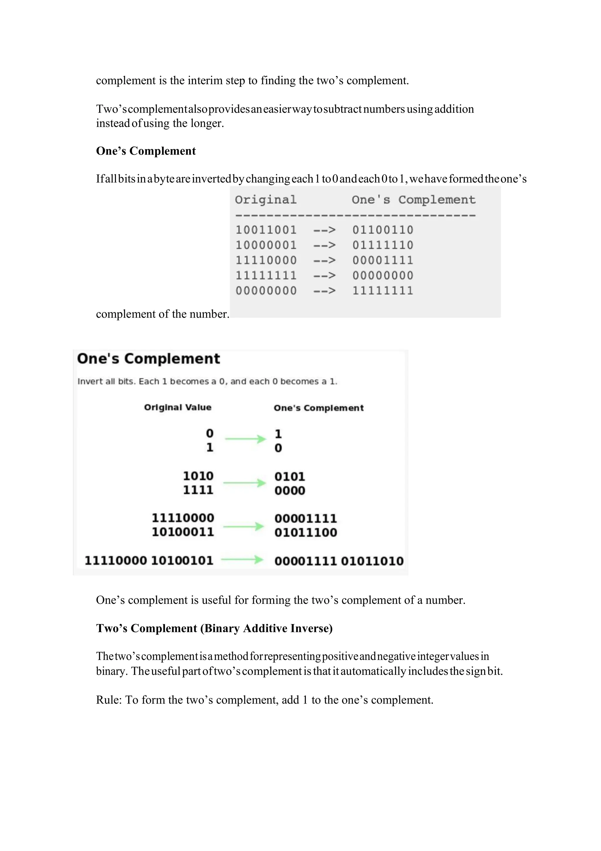 complement is the interim step to finding the two’s complement.
Two’scomplementalsoprovidesaneasierwaytosubtractnumbersusingaddition
insteadofusing the longer.
One’s Complement
Ifallbitsinabyteareinvertedbychangingeach1to0andeach0to1,wehaveformedtheone’s
complement of the number.
One’s complement is useful for forming the two’s complement of a number.
Two’s Complement (Binary Additive Inverse)
Thetwo’scomplementisamethodforrepresentingpositiveandnegativeintegervaluesin
binary. Theusefulpartoftwo’scomplementisthatitautomaticallyincludesthesignbit.
Rule: To form the two’s complement, add 1 to the one’s complement.
 