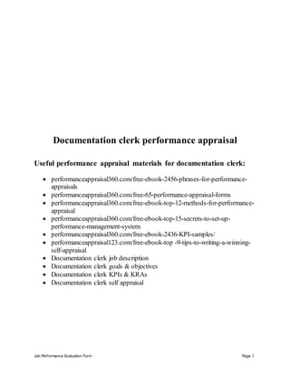 Job Performance Evaluation Form Page 1
Documentation clerk performance appraisal
Useful performance appraisal materials for documentation clerk:
 performanceappraisal360.com/free-ebook-2456-phrases-for-performance-
appraisals
 performanceappraisal360.com/free-65-performance-appraisal-forms
 performanceappraisal360.com/free-ebook-top-12-methods-for-performance-
appraisal
 performanceappraisal360.com/free-ebook-top-15-secrets-to-set-up-
performance-management-system
 performanceappraisal360.com/free-ebook-2436-KPI-samples/
 performanceappraisal123.com/free-ebook-top -9-tips-to-writing-a-winning-
self-appraisal
 Documentation clerk job description
 Documentation clerk goals & objectives
 Documentation clerk KPIs & KRAs
 Documentation clerk self appraisal
 