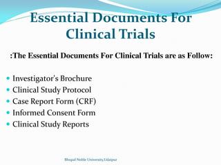 Essential Documents For
Clinical Trials
:The Essential Documents For Clinical Trials are as Follow:
 Investigator's Brochure
 Clinical Study Protocol
 Case Report Form (CRF)
 Informed Consent Form
 Clinical Study Reports
Bhupal Noble University,Udaipur
 